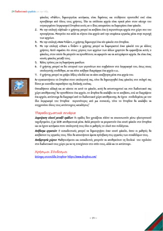 24 διαδικτυακά εργαλεία για την τάξη
~ 19 ~
φάκελος «Public», δημιουργείται αυτόματα, είναι δημόσιος και οτιδήποτε προστεθεί εκεί είναι
προσβάσιμο από όλους τους χρήστες. Όλα τα υπόλοιπα αρχεία είναι ορατά μόνο στον κάτοχο του
συγκεκριμένου λογαριασμού Dropbox εκτός αν ο ίδιος αποφασίσει να διαμοιράσει έναν φάκελο.
2. Με την επιλογή «Upload» ο χρήστης μπορεί να ανεβάσει ένα ή περισσότερα αρχεία στο χώρο που του
προσφέρεται. Μπορείτε πιο απλά να σύρετε ένα αρχείο από την επιφάνεια εργασίας μέσα στην περιοχή
των αρχείων.
3. Με την επιλογή «New Folder», ο χρήστης δημιουργεί ένα νέο φάκελο στο Dropbox.
4. Με την επιλογή «Share a folder» ο χρήστης μπορεί να διαμοιραστεί έναν φάκελό του με άλλους
χρήστες. Αυτό σημαίνει ότι στους χώρους των αρχείων των άλλων χρηστών θα εμφανίζεται αυτός ο
φάκελος, στον οποίο θα μπορούν να προσθέτουν, να αφαιρούν και να αντιγράφουν αρχεία. Θα είναι ένας
κοινός φάκελος μεταξύ τους.
5. Άλλος τρόπος για τη διαμοίραση φακέλων.
6. Ο χρήστης μπορεί να δει ιστορικό των γεγονότων που συμβαίνουν στο λογαριασμό του, όπως ποιος
υπολογιστής συνδέθηκε, αν και πότε ανέβηκε-διαγράφηκε ένα αρχείο κ.α..
7. Ο χρήστης μπορεί να γράψει λέξεις-κλειδιά και να κάνει αναζήτηση μέσα στα αρχεία του.
Αν εγκαταστήσετε το Dropbox στον υπολογιστή σας, τότε θα δημιουργηθεί ένας φάκελος στο σκληρό σας
δίσκο με εικονίδιο παραπλήσιο της διπλανής εικόνας.
Οποιαδήποτε αλλαγή και αν κάνετε σε αυτό το φάκελο, αυτή θα αντιστοιχιστεί και στο διαδικτυακό σας
χώρο αποθήκευσης! Αν προσθέσετε ένα αρχείο, το dropbox θα αναλάβει να το ανεβάσει, ενώ αν διαγράψετε
ένα αρχείο, αντίστοιχα θα διαγραφεί από το διαδικτυακό χώρο αποθήκευσης. Αν έχετε συνδεδεμένες με τον
ίδιο λογαριασμό του Dropbox περισσότερες από μια συσκευές, τότε το Dropbox θα αναλάβει να
συγχρονίσει όλους τους αντίστοιχους καταλόγους!
Παραδειγματικά σενάρια
Διαμοίραση υλικού μεταξύ ομάδων: Οι ομάδες δεν χρειάζεται πλέον να επικοινωνούν μέσω ηλεκτρονικού
ταχυδρομείου, ή με USB αποθηκευτικά μέσα. Απλά μπορούν να μοιραστούν ένα κοινό φάκελο στο Dropbox
και να έχουν αυτόματα στον υπολογιστή τους όλοι οι μαθητές το υλικό που συλλέγεται.
Ανέβασμα εργασιών: Ο εκπαιδευτικός μπορεί να δημιουργήσει έναν κοινό φάκελο, όπου οι μαθητές θα
ανεβάσουν τις εργασίες τους. Όλοι θα αποκτήσουν άμεσα πρόσβαση στις εργασίες των συναδέλφων τους.
Ανεξαρτησία χώρου: Μαθητευόμενοι και εκπαιδευτές μπορούν να αποθηκεύουν τη δουλειά του σχολείου
στο διαδικτυακό τους χώρο για να τη συνεχίσουν στο σπίτι τους, αλλά και το αντίστοφο.
Χρήσιμοι Σύνδεσμοι
Επίσημη ιστοσελίδα Dropbox: https://www.dropbox.com/
 
