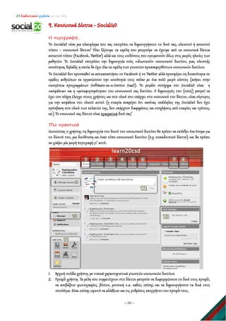 24 διαδικτυακά εργαλεία για την τάξη
~ 20 ~
9. Κοινωνικά Δίκτυα - SocialGO
Η περιγραφή…
Το SocialGO είναι μια πλατφόρμα που σας επιτρέπει να δημιουργήσετε το δικό σας, κλειστού ή ανοικτού
τύπου – κοινωνικό δίκτυο! Όλοι ξέρουμε τα οφέλη που μπορούμε να έχουμε από τα κοινωνικά δίκτυα
ανοικτού τύπου (Facebook, Twitter) αλλά και τους κινδύνους που εγκυμονούν ιδίως στις μικρές ηλικίες των
μαθητών. Το SocialGO επιτρέπει την δημιουργία ενός «ιδιωτικού» κοινωνικού δικτύου, μιας κλειστής
κοινότητας δηλαδή, η οποία θα έχει όλα τα οφέλη των γνωστών προαναφερθέντων κοινωνικών δικτύων.
Το SocialGO δεν προσπαθεί να αντικαταστήσει το Facebook ή το Twitter αλλά προσφέρει τη δυνατότητα σε
ομάδες ανθρώπων να οργανώσουν την κοινότητά τους online με ένα πολύ μικρό κόστος (ανήκει στην
οικογένεια προγραμμάτων Software-as-a-Service SaaS). Το μεγάλο στοίχημα του SocialGO είναι η
«ασφάλεια» και η «μεταφερσιμότητα» του κοινωνικού σας δικτύου. Ο δημιουργός του (εσείς) μπορεί να
έχει τον πλήρη έλεγχο στους χρήστες και στο υλικό που υπάρχει στο κοινωνικό του δίκτυο, είναι σίγουρος
για την ασφάλεια του υλικού αυτού (η εταιρία αναφέρει ότι κανένας υπάλληλος της SocialGO δεν έχει
πρόσβαση στο υλικό των πελατών της, δεν υπάρχουν διαφημίσεις και ενοχλήσεις από εταιρίες και τρίτους,
κα.) Το κοινωνικό σας δίκτυο είναι πραγματικά
Πιο πρακτικά
δικό σας!
Ξεκινώντας ο χρήστης τη δημιουργία του δικού του κοινωνικού δικτύου θα πρέπει να επιλέξει ένα όνομα για
το δίκτυό του, μια διεύθυνση και έναν τύπο κοινωνικού δικτύου (π.χ. εκπαιδευτικό δίκτυο) και θα πρέπει
να γράψει μία μικρή περιγραφή γι’ αυτό.
1. Αρχική σελίδα χρήστη, με τυπικά χαρακτηριστικά γνωστών κοινωνικών δικτύων.
2. Προφίλ χρήστη. Τα μέλη που συμμετέχουν στο δίκτυο μπορούν να διαμορφώσουν το δικό τους προφίλ,
να ανεβάζουν φωτογραφίες, βίντεο, μουσική κ.α. καθώς επίσης και να δημιουργήσουν τα δικά τους
ιστολόγια. Είναι επίσης εφικτό να αλλάξουν και τις ρυθμίσεις απορρήτου του προφίλ τους.
 