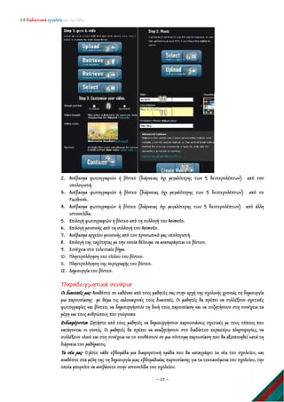 24 διαδικτυακά εργαλεία για την τάξη
~ 23 ~
2. Ανέβασμα φωτογραφιών ή βίντεο (διάρκειας όχι μεγαλύτερης των 5 δευτερολέπτων) από τον
υπολογιστή.
3. Ανέβασμα φωτογραφιών ή βίντεο (διάρκειας όχι μεγαλύτερης των 5 δευτερολέπτων) από το
Facebook.
4. Ανέβασμα φωτογραφιών ή βίντεο (διάρκειας όχι μεγαλύτερης των 5 δευτερολέπτων) από άλλη
ιστοσελίδα.
5. Επιλογή φωτογραφιών ή βίντεο από τη συλλογή του Animoto.
6. Επιλογή μουσικής από τη συλλογή του Animoto.
7. Ανέβασμα αρχείου μουσικής από τον προσωπικό μας υπολογιστή.
8. Επιλογή της ταχύτητας με την οποία θέλουμε να αναπαράγεται το βίντεο.
9. Συνέχεια στο τελευταίο βήμα.
10. Πληκτρολόγηση του τίτλου του βίντεο.
11. Πληκτρολόγηση της περιγραφής του βίντεο.
12. Δημιουργία του βίντεο.
Παραδειγματικά σενάρια
Οι διακοπές μας: Αναθέστε σε καθέναν από τους μαθητές σας στην αρχή της σχολικής χρονιάς τη δημιουργία
μια παρουσίασης με θέμα τις καλοκαιρινές τους διακοπές. Οι μαθητές θα πρέπει να συλλέξουν σχετικές
φωτογραφίες και βίντεο, να δημιουργήσουν τη δική τους παρουσίαση και να συζητήσουν στη συνέχεια τα
μέρη και τους ανθρώπους που γνώρισαν.
Ενδιαφέροντα: Ζητήστε από τους μαθητές να δημιουργήσουν παρουσιάσεις σχετικές με τους τόπους που
κατάγονται οι γονείς. Οι μαθητές θα πρέπει να αναζητήσουν στο διαδίκτυο περαιτέρω πληροφορίες, να
συλλέξουν υλικό και στη συνέχεια να το συνθέσουν σε μια σύντομη παρουσίαση που θα αξιοποιηθεί κατά τη
διάρκεια του μαθήματος.
Τα νέα μας: Ο ρίστε κάθε εβδομάδα μια διαφορετική ομάδα που θα καταγράφει τα νέα του σχολείου, και
αναθέστε στα μέλη της τη δημιουργία μιας εβδομαδιαίας παρουσίασης για τα τεκταινόμενα του σχολείου, την
οποία μπορείτε να ανεβάσετε στην ιστοσελίδα του σχολείου.
 
