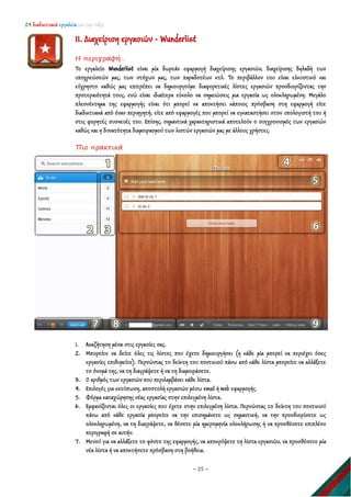 24 διαδικτυακά εργαλεία για την τάξη
~ 25 ~
11. Διαχείριση εργασιών - Wunderlist
Η περιγραφή…
Το εργαλείο Wunderlist είναι μία δωρεάν εφαρμογή διαχείρισης εργασιών, διαχείρισης δηλαδή των
υποχρεώσεών μας, των στόχων μας, των παραδοτέων κτλ. Το περιβάλλον του είναι ελκυστικό και
εύχρηστο καθώς μας επιτρέπει να δημιουργούμε διαφορετικές λίστες εργασιών προσδιορίζοντας την
προτεραιότητά τους, ενώ είναι ιδιαίτερα εύκολο να σημειώσεις μια εργασία ως ολοκληρωμένη. Μεγάλο
πλεονέκτημα της εφαρμογής είναι ότι μπορεί να αποκτήσει κάποιος πρόσβαση στη εφαρμογή είτε
διαδικτυακά από έναν περιηγητή, είτε από εφαρμογές που μπορεί να εγκαταστήσει στον υπολογιστή του ή
στις φορητές συσκευές του. Επίσης, σημαντικά χαρακτηριστικά αποτελούν ο συγχρονισμός των εργασιών
καθώς και η δυνατότητα διαμοιρασμού των λιστών εργασιών μας με άλλους χρήστες.
Πιο πρακτικά
1. Αναζήτηση μέσα στις εργασίες σας.
2. Μπορείτε να δείτε όλες τις λίστες που έχετε δημιουργήσει (η κάθε μία μπορεί να περιέχει όσες
εργασίες επιθυμείτε). Περνώντας το δείκτη του ποντικιού πάνω από κάθε λίστα μπορείτε να αλλάξετε
το όνομά της, να τη διαγράψετε ή να τη διαμοιράσετε.
3. Ο αριθμός των εργασιών που περιλαμβάνει κάθε λίστα.
4. Επιλογές για εκτύπωση, αποστολή εργασιών μέσω email ή web εφαρμογής.
5. Φόρμα καταχώρησης νέας εργασίας στην επιλεγμένη λίστα.
6. Εμφανίζονται όλες οι εργασίες που έχετε στην επιλεγμένη λίστα. Περνώντας το δείκτη του ποντικιού
πάνω από κάθε εργασία μπορείτε να την επισημάνετε ως σημαντική, να την προσδιορίσετε ως
ολοκληρωμένη, να τη διαγράψετε, να θέσετε μία ημερομηνία ολοκλήρωσης ή να προσθέσετε επιπλέον
περιγραφή σε αυτήν.
7. Μενού για να αλλάξετε το φόντο της εφαρμογής, να αποκρύψετε τη λίστα εργασιών, να προσθέσετε μία
νέα λίστα ή να αποκτήσετε πρόσβαση στη βοήθεια.
 
