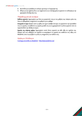 24 διαδικτυακά εργαλεία για την τάξη
~ 26 ~
8. Αποσύνδεση και πρόσβαση σε επιλογές σχετικά με το λογαριασμό σας.
9. Φίλτρα για την εμφάνιση όλων, των σημαντικών ή των ολοκληρωμένων εργασιών σε συνδυασμό με την
ημερομηνία ολοκλήρωσής τους.
Παραδειγματικά σενάρια
Ανάθεση εργασιών: Δημιουργήστε μια λίστα και μοιραστείτε την με τους μαθητές σας. Εισάγετε μέσα στη
λίστα τις εβδομαδιαίες υποχρεώσεις των μαθητών για το μάθημα.
Συνεργασία σε έργα: Ζητήστε από τις ομάδες που έχουν αναλάβει ένα έργο, να οργανώσουν την προσπάθειά
τους σε εργασίες, να αναθέσουν τις εργασίες μεταξύ τους και να χρησιμοποιούν τη λίστα εργασιών ώστε να
παρακολουθούν την εξέλιξη του έργου.
Εργασίες της επόμενης ημέρας: Δημιουργήστε κοινές λίστες εργασιών για κάθε τάξη του σχολείου σας.
Ζητήστε από τους καθηγητές του σχολείου να καταγράφουν τις εργασίες που αναθέτουν στις τάξεις στο
Wunderlist, ώστε να γνωρίζουν οι γονείς τις υποχρεώσεις των παιδιών τους.
Χρήσιμοι Σύνδεσμοι
Η επίσημη ιστοσελίδα του Wunderlist - http://www.wunderlist.com/
 