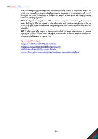 24 διαδικτυακά εργαλεία για την τάξη
~ 29 ~
δυνατότητα να δημιουργήσει προσομοιώσεις από κόσμους που είναι δύσκολο να γνωρίσουν οι μαθητές από
κοντά, όπως για παράδειγμα κόσμους από μαθήματα ιστορίας ή ακόμη και το εσωτερικό ενός υπολογιστή. Η
βόλτα μέσα σε αυτούς τους κόσμους θα βοηθήσει τους μαθητές να αποκτήσουν μια πιο «χειροπιαστή»
εικόνα των αντίστοιχων γνώσεων.
Ρόλοι: Οι μαθητευόμενοι μπορούν να αναλάβουν κάποιους ρόλους σε ένα εικονικό «παιχνίδι ρόλων», μια
αρκετά διαδεδομένη διδακτική τεχνική. Στο Second Life είναι πολύ εύκολη η αναπαράσταση αυτών των
ρόλων με χρώματα, συγκεκριμένα ρούχα και άλλα χαρακτηριστικά, ώστε να γνωρίζουν όλοι ποιος παίζει τον
κάθε ρόλο.
Τάξη: Οι μαθητές μιας τάξης μπορούν να δημιουργήσουν το δικό τους κτίριο μέσα στο οποίο θα έχουν τις
καρέκλες και τα θρανία τους σε ιδανική διάταξη και μέσα στο οποίο ο δάσκαλος θα μπορεί να οργανώσει
υποστηρικτικά μαθήματα για τις εργασίες τους.
Χρήσιμοι Σύνδεσμοι
Επίσημη ιστοσελίδα Second Life http://secondlife.com/
Πληροφορίες για τη χρήση του Second Life στην εκπαίδευση
http://wiki.secondlife.com/wiki/Second_Life_Education
Σύντομος οδηγός χρήσης του Second Life http://secondlife.com/support/quickstart/basic/
 