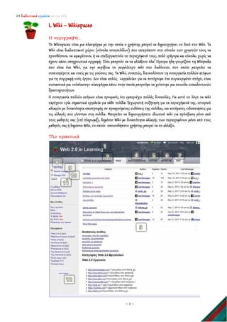 24 διαδικτυακά εργαλεία για την τάξη
~ 3 ~
1. Wiki – Wikispaces
Η περιγραφή…
To Wikispaces είναι μια πλατφόρμα με την οποία ο χρήστης μπορεί να δημιουργήσει το δικό του Wiki. Τα
Wiki είναι διαδικτυακοί χώροι (σύνολα ιστοσελίδων) που επιτρέπουν στο σύνολο των χρηστών τους να
προσθέσουν, να αφαιρέσουν, ή να επεξεργαστούν το περιεχόμενό τους, πολύ γρήγορα και εύκολα, χωρίς να
έχουν κάνει υποχρεωτικά εγγραφή. Όλοι μπορούν να τα αλλάξουν όλα! Σίγουρα ήδη γνωρίζετε τη Wikipedia
που είναι ένα Wiki, για την ακρίβεια το μεγαλύτερο wiki στο διαδίκτυο, στο οποίο μπορείτε να
συνεισφέρετε και εσείς με τις γνώσεις σας. Τα Wiki, συνεπώς, διευκολύνουν τη συνεργασία πολλών ατόμων
για τη συγγραφή ενός έργου. Δεν είναι απλώς «εργαλεία» για να πετύχουμε ένα συγκεκριμένο στόχο, είναι
ουσιαστικά μια «εύπλαστη» πλατφόρμα πάνω στην οποία μπορούμε να χτίσουμε μια ποικιλία εκπαιδευτικών
δραστηριοτήτων.
Η συνεργασία πολλών ατόμων είναι προφανές ότι εμπεριέχει πολλές δυσκολίες. Για αυτό το λόγο τα wiki
παρέχουν τρία σημαντικά εργαλεία για κάθε σελίδα: ξεχωριστή συζήτηση για τα περιεχόμενά της, ιστορικό
αλλαγών με δυνατότητα επιστροφής σε προηγούμενες εκδόσεις της σελίδας, και αυτόματες ειδοποιήσεις για
τις αλλαγές που γίνονται στη σελίδα. Μπορείτε να δημιουργήσετε ιδιωτικό wiki για πρόσβαση μόνο από
τους μαθητές σας (επί πληρωμή), δημόσιο Wiki με δυνατότητα αλλαγής των περιεχομένων μόνο από τους
μαθητές σας ή δημόσιο Wiki, το οποίο οποιοσδήποτε χρήστης μπορεί να το αλλάζει.
Πιο πρακτικά
 