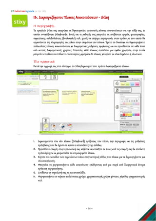 24 διαδικτυακά εργαλεία για την τάξη
~ 30 ~
13. Διαμοιραζόμενοι Πίνακες Ανακοινώσεων - Stixy
Η περιγραφή…
Το εργαλείο Stixy σας επιτρέπει να δημιουργείτε εικονικούς πίνακες ανακοινώσεων για την τάξη σας, οι
οποίοι ονομάζονται Stixyboards. Εσείς και οι μαθητές σας μπορείτε να ανεβάσετε αρχεία, φωτογραφίες,
σημειώσεις, σελιδοδείκτες (bookmarks) κτλ. χωρίς να υπάρχει περιορισμός στον τρόπο με τον οποίο θα
οργανώσετε τις πληροφορίες σας πάνω στην επιφάνεια του πίνακα. Έχετε το δικαίωμα να δημιουργήσετε
πολλαπλούς πίνακες ανακοινώσεων με διαφορετικές ρυθμίσεις εμφάνισης και να προσθέσετε σε κάθε έναν
από αυτούς διαφορετικούς χρήστες. Συνεπώς, κάθε πίνακας συνδέεται μια ομάδα χρηστών, στην οποία
μπορείτε επιπλέον να στέλνετε ειδοποιήσεις-μηνύματα.Οι πίνακες μπορούν να είναι δημόσιοι ή ιδιωτικοί.
Πιο πρακτικά
Μετά την εγγραφή σας στο σύστημα, το Stixy δημιουργεί τον πρώτο διαμοιραζόμενο πίνακα:
1. Δημιουργείστε ένα νέο πίνακα (Stixyboard) ορίζοντας τον τίτλο, την περιγραφή και τις ρυθμίσεις
πρόσβασης που θα έχουν σε αυτόν οι επισκέπτες της σελίδας.
2. Προσθέστε επαφές στην προσωπική σας ατζέντα και επιλέξτε σε ποιες από τις επαφές σας θα στείλετε
πρόσκληση για να μοιραστείτε το συγκεκριμένο πίνακα.
3. Σύρετε το εικονίδιο των σημειώσεων πάνω στην κεντρική οθόνη του πίνακα για να δημιουργήσετε μια
νέα ανακοίνωση.
4. Μπορείτε να μορφοποιήσετε κάθε ανακοίνωση επιλέγοντας από μια σειρά από διαφορετικά έτοιμα
πρότυπα μορφοποίησης.
5. Συνδέστε τη σημείωσή σας με μια ιστοσελίδα.
6. Μορφοποιήστε το κείμενο επιλέγοντας χρώμα, γραμματοσειρά, χρώμα φόντου, μέγεθος γραμματοσειράς
κτλ.
 