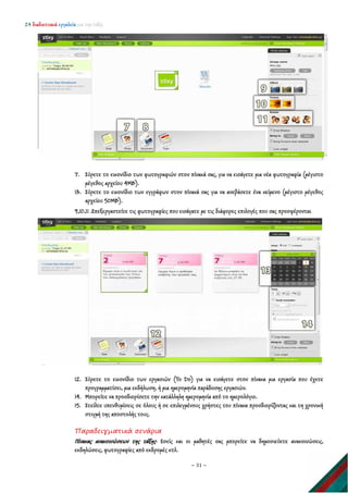 24 διαδικτυακά εργαλεία για την τάξη
~ 31 ~
7. Σύρετε το εικονίδιο των φωτογραφιών στον πίνακά σας, για να εισάγετε μια νέα φωτογραφία (μέγιστο
μέγεθος αρχείου 4ΜΒ).
13. Σύρετε το εικονίδιο των εγγράφων στον πίνακά σας για να ανεβάσετε ένα κείμενο (μέγιστο μέγεθος
αρχείου 50ΜΒ).
9,10,11 .Επεξεργαστείτε τις φωτογραφίες που εισάγατε με τις διάφορες επιλογές που σας προσφέρονται
12. Σύρετε το εικονίδιο των εργασιών (To Do) για να εισάγετε στον πίνακα μια εργασία που έχετε
προγραμματίσει, μια εκδήλωση, ή μια ημερομηνία παράδοσης εργασιών.
14. Μπορείτε να προσδιορίσετε την κατάλληλη ημερομηνία από το ημερολόγιο.
15. Στείλτε υπενθυμίσεις σε όλους ή σε επιλεγμένους χρήστες του πίνακα προσδιορίζοντας και τη χρονική
στιγμή της αποστολής τους.
Παραδειγματικά σενάρια
Πίνακας ανακοινώσεων της τάξης: Εσείς και οι μαθητές σας μπορείτε να δημοσιεύετε ανακοινώσεις,
εκδηλώσεις, φωτογραφίες από εκδρομές κτλ.
 