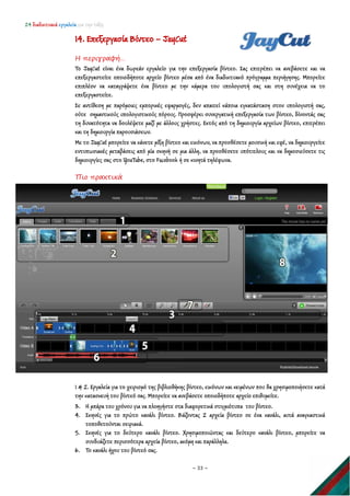 24 διαδικτυακά εργαλεία για την τάξη
~ 33 ~
14. Επεξεργασία Βίντεο – JayCut
Η περιγραφή…
Το JayCut είναι ένα δωρεάν εργαλείο για την επεξεργασία βίντεο. Σας επιτρέπει να ανεβάσετε και να
επεξεργαστείτε οποιοδήποτε αρχείο βίντεο μέσα από ένα διαδικτυακό πρόγραμμα περιήγησης. Μπορείτε
επιπλέον να καταγράψετε ένα βίντεο με την κάμερα του υπολογιστή σας και στη συνέχεια να το
επεξεργαστείτε.
Σε αντίθεση με παρόμοιες εμπορικές εφαρμογές, δεν απαιτεί κάποια εγκατάσταση στον υπολογιστή σας,
ούτε σημαντικούς υπολογιστικούς πόρους. Προσφέρει συνεργατική επεξεργασία των βίντεο, δίνοντάς σας
τη δυνατότητα να δουλέψετε μαζί με άλλους χρήστες. Εκτός από τη δημιουργία αρχείων βίντεο, επιτρέπει
και τη δημιουργία παρουσιάσεων.
Με το JayCut μπορείτε να κάνετε μίξη βίντεο και εικόνων, να προσθέσετε μουσική και εφέ, να δημιουργείτε
εντυπωσιακές μεταβάσεις από μία σκηνή σε μια άλλη, να προσθέσετε υπότιτλους και να δημοσιεύσετε τις
δημιουργίες σας στο YouTube, στο Facebook ή σε κινητά τηλέφωνα.
Πιο πρακτικά
1 & 2. Εργαλεία για το χειρισμό της βιβλιοθήκης βίντεο, εικόνων και κειμένων που θα χρησιμοποιήσετε κατά
την κατασκευή του βίντεό σας. Μπορείτε να ανεβάσετε οποιοδήποτε αρχείο επιθυμείτε.
3. Η μπάρα του χρόνου για να πλοηγήστε στα διαφορετικά στιγμιότυπα του βίντεο.
4. Σκηνές για το πρώτο κανάλι βίντεο. Βάζοντας 2 αρχεία βίντεο σε ένα κανάλι, αυτά αναγκαστικά
τοποθετούνται σειριακά.
5. Σκηνές για το δεύτερο κανάλι βίντεο. Χρησιμοποιώντας και δεύτερο κανάλι βίντεο, μπορείτε να
συνδυάζετε περισσότερα αρχεία βίντεο, ακόμη και παράλληλα.
6. Το κανάλι ήχου του βίντεό σας.
 