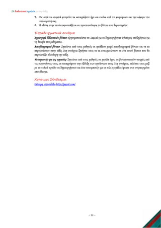 24 διαδικτυακά εργαλεία για την τάξη
~ 34 ~
7. Με αυτά τα κουμπιά μπορείτε να καταγράψετε ήχο και εικόνα από το μικρόφωνο και την κάμερα του
υπολογιστή σας.
8. Η οθόνη στην οποία παρουσιάζεται σε προεπισκόπηση το βίντεο που δημιουργείτε.
Παραδειγματικά σενάρια
Δημιουργία διδακτικών βίντεο: Χρησιμοποιείστε το JayCut για να δημιουργήσετε σύντομες επεξηγήσεις για
τη θεωρία του μαθήματος.
Αυτοβιογραφικά βίντεο: Ζητείστε από τους μαθητές να φτιάξουν μικρά αυτοβιογραφικά βίντεο και να τα
παρουσιάσουν στην τάξη. Στη συνέχεια ζητήστε τους να τα ενσωματώσουν σε ένα κοινό βίντεο που θα
παρουσιάζει ολόκληρη την τάξη.
Ντοκιμαντέρ για τις εργασίες: Ζητείστε από τους μαθητές σε μεγάλα έργα, να βιντεοσκοπούν στιγμές από
τις συναντήσεις τους, να καταγράφουν την εξέλιξη των προϊόντων τους. Στη συνέχεια, καλέστε τους μαζί
με το τελικό προϊόν να δημιουργήσουν και ένα ντοκιμαντέρ για το πώς η ομάδα έφτασε στο συγκεκριμένο
αποτέλεσμα.
Χρήσιμοι Σύνδεσμοι
Επίσημη ιστοσελίδα http://jaycut.com/
 