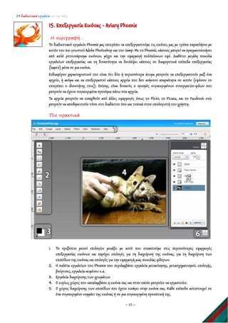 24 διαδικτυακά εργαλεία για την τάξη
~ 35 ~
15. Επεξεργασία Εικόνας - Aviary Phoenix
Η περιγραφή…
Το διαδικτυακό εργαλείο Phoenix μας επιτρέπει να επεξεργαστούμε τις εικόνες μας με τρόπο παραπλήσιο με
αυτόν του πιο γνωστού Adobe Photoshop και του Gimp. Με το Phoenix, κάποιος μπορεί να πραγματοποιήσει
από απλό ρετουσάρισμα εικόνων, μέχρι και την εφαρμογή πολύπλοκων εφέ. Διαθέτει μεγάλη ποικιλία
εργαλείων επεξεργασίας και τη δυνατότητα να δουλέψει κάποιος σε διαφορετικά επίπεδα επεξεργασίας
(layers) μέσα σε μια εικόνα.
Ενδιαφέρον χαρακτηριστικό του είναι ότι δύο ή περισσότερα άτομα μπορούν να επεξεργαστούν μαζί ένα
αρχείο, ή ακόμα και να επεξεργαστεί κάποιος αρχεία που δεν ανήκουν απαραίτητα σε αυτόν (εφόσον το
επιτρέπει ο ιδιοκτήτης τους). Επίσης, είναι δυνατός ο ορισμός συγκεκριμένων συνεργατών-φίλων που
μπορούν να έχουν συγκεκριμένα προνόμια πάνω στα αρχεία.
Τα αρχεία μπορούν να εισαχθούν από άλλες εφαρμογές όπως το Flickr, το Picasa, και το Facebook ενώ
μπορούν να αποθηκευτούν τόσο στο διαδίκτυο όσο και τοπικά στον υπολογιστή του χρήστη.
Πιο πρακτικά
1. Το οριζόντιο μενού επιλογών μοιάζει με αυτό που συναντούμε στις περισσότερες εφαρμογές
επεξεργασίας εικόνων και παρέχει επιλογές για τη διαχείριση της εικόνας, για τη διαχείριση των
επιπέδων της εικόνας και επιλογές για την εφαρμογή μιας ποικιλίας φίλτρων.
2. Η παλέτα εργαλείων του Phoenix που περιλαμβάνει εργαλεία μετακίνησης, μετασχηματισμού, επιλογής,
βούρτσες, εργαλεία κειμένου κ.α.
3. Εργαλεία διαχείρισης των χρωμάτων
4. Ο κυρίως χώρος που καταλαμβάνει η εικόνα σας και στον οποίο μπορείτε να εργαστείτε.
5. Ο χώρος διαχείρισης των επιπέδων που έχετε εισάγει στην εικόνα σας. Κάθε επίπεδο αντιστοιχεί σε
ένα συγκεκριμένο κομμάτι της εικόνας ή σε μια συγκεκριμένη προοπτική της.
 