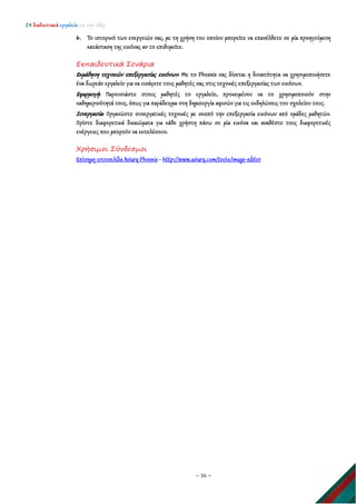 24 διαδικτυακά εργαλεία για την τάξη
~ 36 ~
6. Το ιστορικό των ενεργειών σας, με τη χρήση του οποίου μπορείτε να επανέλθετε σε μία προηγούμενη
κατάσταση της εικόνας αν το επιθυμείτε.
Εκπαιδευτικά Σενάρια
Εκμάθηση τεχνικών επεξεργασίας εικόνων: Με το Phoenix σας δίνεται η δυνατότητα να χρησιμοποιήσετε
ένα δωρεάν εργαλείο για να εισάγετε τους μαθητές σας στις τεχνικές επεξεργασίας των εικόνων.
Εφαρμογή: Παρουσιάστε στους μαθητές το εργαλείο, προκειμένου να το χρησιμοποιούν στην
καθημερινότητά τους, όπως για παράδειγμα στη δημιουργία αφισών για τις εκδηλώσεις του σχολείου τους.
Συνεργασία: Οργανώστε συνεργατικές τεχνικές με σκοπό την επεξεργασία εικόνων από ομάδες μαθητών.
Ορίστε διαφορετικά δικαιώματα για κάθε χρήστη πάνω σε μία εικόνα και αναθέστε τους διαφορετικές
ενέργειες που μπορούν να εκτελέσουν.
Χρήσιμοι Σύνδεσμοι
Επίσημη ιστοσελίδα Aviary Phoenix - http://www.aviary.com/tools/image-editor
 