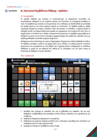 24 διαδικτυακά εργαλεία για την τάξη
~ 37 ~
16. Προσωπικά Περιβάλλοντα Μάθησης - Symbaloo
Η περιγραφή
Το εργαλείο Symbaloo μας επιτρέπει να συγκεντρώσουμε τις διαφορετικές ιστοσελίδες που
επισκεπτόμαστε καθημερινά σε μια επιφάνεια εργασίας που διευκολύνει τη συστηματική πρόσβαση σε
αυτές. Το περιβάλλον μας επιτρέπει να ενσωματώσουμε τους συνδέσμους σε πλακίδια (tiles) σε μια διάταξη
που μοιάζει αρκετά με την οικεία επιφάνεια εργασίας του υπολογιστή. Το Symbaloo μοιάζει με υψηλής
τεχνολογίας Σκραμπλ με κινούμενα «πλακίδια». Αφού τακτοποιήσει τα «πλακίδια», ο χρήστης μπορεί να
πλοηγηθεί εύκολα στα διάφορα διαδικτυακά εργαλεία που χρησιμοποιεί ενώ ορισμένα από αυτά, όπως το
Google Search, το Facebook και το Twitter ενσωματώνονται οργανικά με το περιβάλλον παρουσιάζοντας τα
δεδομένα τους μέσα σε αυτό. Κατά το ξεκίνημα η εφαρμογή παρέχει έναν αριθμό από «πλακίδια» όπως για
παράδειγμα Wikipedia, SchoolTube, Glogster, Google Docs.
Ενδιαφέρουσα είναι η δυνατότητα που έχετε να δημιουργήσετε διαφορετικές συλλογές (webmix) εικονιδίων.
Το Symbaloo προσφέρει, επιπλέον της αρχικής, άλλες τρεις συλλογές. Οι συλλογές μπορούν να μείνουν
προσωπικές ή να τις μοιραστείτε με τους μαθητές σας. Ο χρήστης μπορεί να διαμορφώσει τα «πλακίδια»
αλλάζοντας το χρώμα και την εμφάνισή τους ανάλογα με τις προτιμήσεις του, ενώ έχετε επίσης τη
δυνατότητα να αναζητήσετε έτοιμα «πλακίδια».
Πιο πρακτικά
1. Προσθήκη νέας συλλογής με «πλακίδια» είτε από τη βιβλιοθήκη του Symbaloo, είτε μια κενή.
Αναζητήστε στη βιβλιοθήκη και θα ανακαλύψετε πολλές συλλογές «πλακιδίων» που σχετίζονται με την
εκπαίδευση.
2. Προβολή και διαμόρφωση πληροφοριών του προφίλ μας.
3. Επεξεργασία της τρέχουσας συλλογής εικονιδίων ώστε να ξεκινήσει η προσθήκη νέων «πλακιδίων» ή η
επεξεργασία αυτών που έχουν ήδη προστεθεί.
4. Διαγραφή τη συλλογής που προβάλλεται αυτή τη στιγμή.
 