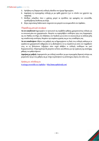 24 διαδικτυακά εργαλεία για την τάξη
~ 38 ~
5. Πρόσβαση στις διαφορετικές συλλογές πλακιδίων που έχουμε δημιουργήσει.
6. Διαμοίραση τη συγκεκριμένης συλλογής με μια ομάδα χρηστών ή με το σύνολο των χρηστών της
εφαρμογής.
7. Ελεύθερο «πλακίδιο» όπου ο χρήστης μπορεί να προσθέσει την αγαπημένη του ιστοσελίδα,
προσδιορίζοντας διεύθυνση και όνομα.
8. Χώρος παρουσίασης διαδικτυακών υπηρεσιών που μπορούν να ενσωματωθούν στο Symbaloo .
Παραδειγματικά σενάρια
Για τον εκπαιδευτικό: Δημιουργήστε το προσωπικό σας περιβάλλον μάθησης χρησιμοποιώντας συλλογές για
τα κοινωνικά μέσα που χρησιμοποιείτε. Μπορείτε να συμπεριλάβετε συνδέσμους προς τους λογαριασμούς
σας στο Twitter, στο Diigo, στο Slideshare, στο Facebook για να είστε σε επικοινωνία με τα υπόλοιπα μέλη
της εκπαιδευτικής κοινότητας. Μοιράστε την επιφάνεια εργασίας σας με τους συναδέλφους σας.
Για τον εκπαιδευόμενο: Ωθήστε τους μαθητές σας να δημιουργήσουν τις δικές τους συλλογές ανάλογα με τα
εργαλεία που χρησιμοποιούν καθημερινά, να τις αξιολογήσουν, να τις συγκρίνουν με αυτές των συμμαθητών
τους, να τις βελτιώσουν. Συζητήστε πόσο συχνά αλλάζουν οι συλλογές συνδέσμων και γιατί
διαφοροποιούνται. Η δραστηριότητα θα μπορούσε να δώσει κατευθύνσεις για την οργάνωση της ανεπίσημης
μάθησης των μαθητευόμενων.
Διαμοίραση με μαθητές: Διαμοιραστείτε μια συλλογή εικονιδίων για μια συγκεκριμένη θεματική ενότητα και
μοιραστείτε την με τους μαθητές σας με στόχο να μελετήσουν τις αντίστοιχους πόρους στο σπίτι τους.
Χρήσιμοι σύνδεσμοι
Η επίσημη ιστοσελίδα του Symballoo - http://www.symbalooedu.com/
 