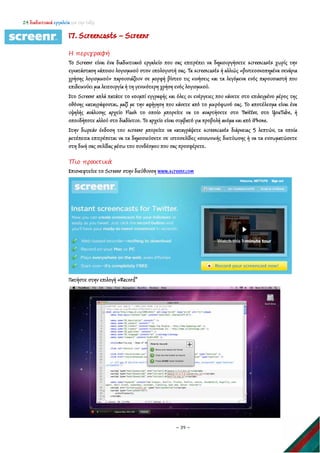 24 διαδικτυακά εργαλεία για την τάξη
~ 39 ~
17. Screencasts – Screenr
Η περιγραφή
Το Screenr είναι ένα διαδικτυακό εργαλείο που σας επιτρέπει να δημιουργήσετε screencasts χωρίς την
εγκατάσταση κάποιου λογισμικού στον υπολογιστή σας. Τα screencasts ή αλλιώς «βιντεοσκοπημένα σενάρια
χρήσης λογισμικού» παρουσιάζουν σε μορφή βίντεο τις κινήσεις και τα λεγόμενα ενός παρουσιαστή που
επιδεικνύει μια λειτουργία ή τη γενικότερη χρήση ενός λογισμικού.
Στο Screenr απλά πατάτε το κουμπί εγγραφής και όλες οι ενέργειες που κάνετε στο επιλεγμένο μέρος της
οθόνης καταγράφονται, μαζί με την αφήγηση που κάνετε από το μικρόφωνό σας. Το αποτέλεσμα είναι ένα
υψηλής ανάλυσης αρχείο Flash το οποίο μπορείτε να το αναρτήσετε στο Twitter, στο YouTube, ή
οπουδήποτε αλλού στο διαδίκτυο. Το αρχείο είναι συμβατό για προβολή ακόμα και από iPhone.
Στην δωρεάν έκδοση του screenr μπορείτε να καταγράψετε screencasts διάρκειας 5 λεπτών, τα οποία
μετέπειτα επιτρέπεται να τα δημοσιεύσετε σε ιστοσελίδες κοινωνικής δικτύωσης ή να τα ενσωματώσετε
στη δική σας σελίδας μέσω του συνδέσμου που σας προσφέρετε.
Πιο πρακτικά
Επισκεφτείτε το Screenr στην διεύθυνση www.screenr.com
Πατήστε στην επιλογή «Record”
 
