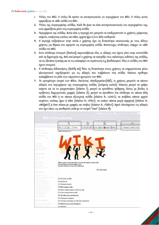 24 διαδικτυακά εργαλεία για την τάξη
~ 4 ~
1. Τίτλος του Wiki. Ο τίτλος θα πρέπει να αντιπροσωπεύει το περιεχόμενο του Wiki. Ο τίτλος αυτός
εμφανίζεται σε κάθε σελίδα του Wiki.
2. Τίτλος της συγκεκριμένης σελίδας. Καλό θα ήταν να είναι αντιπροσωπευτικός του περιεχομένου της,
ενώ εμφανίζεται μόνο στη συγκεκριμένη σελίδα.
3. Περιεχόμενο της σελίδας. Αυτή είναι η περιοχή που μπορούν να επεξεργαστούν οι χρήστες γράφοντας
κείμενο, εισάγοντας εικόνες και video, αρχεία ήχου ή ό,τι άλλο επιθυμούν.
4. Η περιοχή συζητήσεων στην οποία ο χρήστης έχει τη δυνατότητα επικοινωνίας με τους άλλους
χρήστες για θέματα που αφορούν τη συγκεκριμένη σελίδα. Αντίστοιχος σύνδεσμος υπάρχει σε κάθε
σελίδα του Wiki.
5. Στον σύνδεσμο Ιστορικό (History) παρουσιάζονται όλες οι αλλαγές που έχουν γίνει στην ιστοσελίδα
από τη δημιουργία της. Από εκεί μπορεί ο χρήστης να ανατρέξει στις παλιότερες εκδόσεις της σελίδας,
να τις εξετάσει ή ακόμη και να τις επαναφέρει σε περίπτωση π.χ. βανδαλισμών. Όλες οι σελίδες του Wiki
έχουν ιστορικό.
6. Ο σύνδεσμος Ειδοποιήσεις (Notify me) δίνει τη δυνατότητα στους χρήστες να ενημερώνονται μέσω
ηλεκτρονικού ταχυδρομείου για τις αλλαγές που συμβαίνουν στη σελίδα. Κάποιοι πρόθυμοι
αναλαμβάνουν το ρόλο των «άγρυπνων φρουρών» του Wiki.
7. Το κρισιμότερο κουμπί των Wikis. Πατώντας «Επεξεργασία»(Edit), οι χρήστες μπορούν να κάνουν
αλλαγές στο περιεχόμενο της συγκεκριμένης σελίδας (επόμενη εικόνα). Κάποιος μπορεί να γράψει
κείμενο και να το μορφοποιήσει (πλαίσιο 1), μπορεί να προσθέσει αρίθμηση, λίστες με βούλες ή
οριζόντιες διαχωριστικές γραμμές (πλαίσιο 2), μπορεί να προσθέσει ένα σύνδεσμο σε κάποια άλλη
σελίδα του Wiki ή σε κάποια εξωτερική σελίδα (πλαίσιο 3, «Link»), να ανεβάσει κάποιο αρχείο
κειμένου, εικόνας, ήχου ή video (πλαίσιο 3, «File»), να εισάγει κάποια μικρή εφαρμογή (πλαίσιο 3,
«Widget») ή έναν πίνακα με γραμμές και στήλες (πλαίσιο 3, «Table»). Αφού ολοκληρώσει τις αλλαγές
που έχει κάνει, τις αποθηκεύει απλά με το κουμπί "Save" (πλαίσιο 4).
 