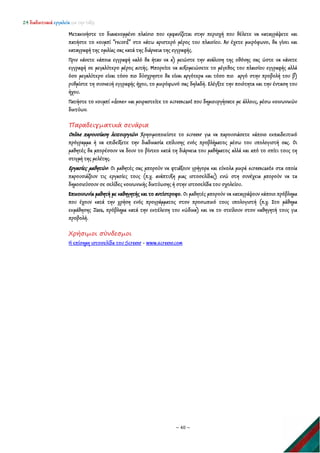 24 διαδικτυακά εργαλεία για την τάξη
~ 40 ~
Μετακινήστε το διακεκομμένο πλαίσιο που εμφανίζεται στην περιοχή που θέλετε να καταγράψετε και
πατήστε το κουμπί “record” στο κάτω αριστερό μέρος του πλαισίου. Αν έχετε μικρόφωνο, θα γίνει και
καταγραφή της ομιλίας σας κατά της διάρκεια της εγγραφής.
Πριν κάνετε κάποια εγγραφή καλό θα ήταν να α) μειώστε την ανάλυση της οθόνης σας ώστε να κάνετε
εγγραφή σε μεγαλύτερο μέρος αυτής. Μπορείτε να αυξομειώσετε το μέγεθος του πλαισίου εγγραφής αλλά
όσο μεγαλύτερο είναι τόσο πιο δύσχρηστο θα είναι αργότερα και τόσο πιο αργό στην προβολή του β)
ρυθμίστε τη συσκευή εγγραφής ήχου, το μικρόφωνό σας δηλαδή. Ελέγξτε την ποιότητα και την ένταση του
ήχου.
Πατήστε το κουμπί «done» και μοιραστείτε το screencast που δημιουργήσατε με άλλους, μέσω κοινωνικών
δικτύων.
Παραδειγματικά σενάρια
Online παρουσίαση λειτουργιών: Χρησιμοποιείστε το screenr για να παρουσιάσετε κάποιο εκπαιδευτικό
πρόγραμμα ή να επιδείξετε την διαδικασία επίλυσης ενός προβλήματος μέσω του υπολογιστή σας. Οι
μαθητές θα μπορέσουν να δουν το βίντεο κατά τη διάρκεια του μαθήματος αλλά και από το σπίτι τους τη
στιγμή της μελέτης.
Εργασίες μαθητών: Οι μαθητές σας μπορούν να φτιάξουν γρήγορα και εύκολα μικρά screencasts στα οποία
παρουσιάζουν τις εργασίες τους (π.χ. ανάπτυξη μιας ιστοσελίδας) ενώ στη συνέχεια μπορούν να τα
δημοσιεύσουν σε σελίδες κοινωνικής δικτύωσης ή στην ιστοσελίδα του σχολείου.
Επικοινωνία μαθητή με καθηγητής και το αντίστροφο. Οι μαθητές μπορούν να καταγράψουν κάποιο πρόβλημα
που έχουν κατά την χρήση ενός προγράμματος στον προσωπικό τους υπολογιστή (π.χ. Στο μάθημα
εκμάθησης Java, πρόβλημα κατά την εκτέλεση του κώδικα) και να το στείλουν στον καθηγητή τους για
προβολή.
Χρήσιμοι σύνδεσμοι
Η επίσημη ιστοσελίδα του Screenr - www.screenr.com
 