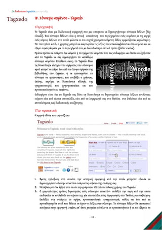 24 διαδικτυακά εργαλεία για την τάξη
~ 41 ~
18. Σύννεφα κειμένου - Tagxedo
Περιγραφή
Το Tagxedo είναι μια διαδικτυακή εφαρμογή που μας επιτρέπει να δημιουργήσουμε σύννεφα λέξεων (Tag
Clouds). Ένα σύννεφο λέξεων είναι η οπτική απεικόνιση του περιεχομένου ενός κειμένου με τη μορφή
ενός νέφους λέξεων, στο οποίο μάλιστα οι πιο συχνά χρησιμοποιούμενες λέξεις εμφανίζονται μεγαλύτερες.
Με τον τρόπο αυτό, ο χρήστης μπορεί να αναγνωρίσει τις λέξεις που επαναλαμβάνονται στο κείμενο και να
εξάγει συμπεράσματα για το περιεχόμενό του με έναν ιδιαίτερο οπτικό τρόπο (βλέπε εικόνα).
Πρώτα πρέπει να εισάγετε ένα κείμενο ή το τμήμα του κειμένου που σας ενδιαφέρει και έπειτα να ζητήσετε
από το Tagxedo να σας δημιουργήσει το κατάλληλο
σύννεφο κειμένου. Επιπλέον, όμως, το Tagxedo δίνει
τη δυνατότητα ελέγχου του σχήματος του σύννεφου
αφού μπορεί να πάρει ένα από τα έτοιμα σχήματα της
βιβλιοθήκης του tagxedo, ή να προσαρμόσει το
σύννεφο σε φωτογραφίες που ανεβάζει ο χρήστης.
Επίσης, παρέχει τη δυνατότητα αλλαγής της
γραμματοσειράς που χρησιμοποιείται και του
προσανατολισμού του κειμένου.
Ενδιαφέρον είναι ότι το Tagxedo σας δίνει τη δυνατότητα να δημιουργείτε σύννεφα λέξεων αντλώντας
κείμενο είτε από κάποια ιστοσελίδα, είτε από το λογαριασμό σας στο Twitter, στο Delicious είτε από τα
αποτελέσματα μιας διαδικτυακής αναζήτησης.
Πιο πρακτικά
Η αρχική οθόνη που εμφανίζεται:
1. Άμεση πρόσβαση στο creator, την κεντρική εφαρμογή από την οποία μπορείτε εύκολα να
δημιουργήσετε σύννεφα ετικετών εισάγωντας κείμενο της επιλογής σας.
2. Μετάβαση σε ένα άρθρο στο οποίο περιγράφονται 101 τρόποι πιθανής χρήσης του Tagxedo!
3. O γρηγορότερος τρόπος δημιουργίας ενός σύννεφου ετικετών: επιλέξτε την πηγή από την οποία
επιθυμείτε να αντληθούν το κείμενο π.χ. μία ιστοσελίδα, ένας λογαριασμός στο Twitter, μια αναζήτηση.
Επιλέξτε στη συνέχεια το σχήμα, προσανατολισμό, γραμματοσειρά, καθώς και ένα από τα
προκαθορισμένα στυλ που θέλετε να έχουν οι λέξεις στο σύννεφο. Το σύννεφο λέξεων θα εμφανιστεί
αυτόματα στην εφαρμογή creator, απ' όπου μπορείτε εύκολα να το τροποποιήσετε ή να το εξάγετε σε
 