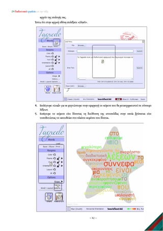 24 διαδικτυακά εργαλεία για την τάξη
~ 42 ~
αρχείο της επιλογής σας.
Έστω ότι στην αρχική οθόνη επιλέξατε «Start».
4. Επιλέγουμε «Load» για να φορτώσουμε στην εφαρμογή το κείμενο που θα μετασχηματιστεί σε σύννεφο
λέξεων.
5. Εισάγουμε το κείμενο είτε δίνοντας τη διεύθυνση της ιστοσελίδας στην οποία βρίσκεται είτε
τοποθετώντας το κατευθείαν στο πλαίσιο κειμένου που δίνεται.
 