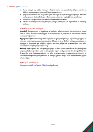 24 διαδικτυακά εργαλεία για την τάξη
~ 43 ~
6. Με τις επιλογές της ομάδας ενεργειών «Respins» καθώς και της επιλογής «Shape» μπορείτε να
αλλάξετε την εμφάνιση του σύννεφου λέξεων. Πειραματιστείτε.
7. Προβολή του ιστορικού των αλλαγών που έχουν γίνει μέχρι τη συγκεκριμένη χρονική στιγμή. Κάτω από
αυτό μπορείτε να βρείτε ειδικότερες ρυθμίσεις για το κείμενο που περιλαμβάνεται στο σύννεφο.
8. Μοιραστείτε την εμπειρία σας στο Tagxedo στο Facebook ή στο Twitter.
9. Τυπώστε το σύννεφο λέξεων σε μπλουζάκια, ποτήρια, κάρτες κτλ. και παραγγείλετε τα αντίστοιχα
προϊόντα.
Παραδειγματικά σενάρια
Υποστήριξη: Χρησιμοποιείστε το Tagxedo για να βοηθήσετε μαθητές οι οποίοι είναι περισσότερο οπτικοί
τύποι να «δουν» τις λέξεις που κυριαρχούν σε ένα κείμενο ώστε να μπορέσουν να αποτυπώσουν καλύτερα
τα κεντρικά νοήματά του.
Συγγραφικές συνήθειες: Τα σύννεφα λέξεων μπορούν να χρησιμοποιηθούν για περιπτώσεις μέτρησης και
σύγκρισης συχνοτήτων εμφάνισης συγκεκριμένων λέξεων, ώστε να εξαχθούν χρήσιμα συμπεράσματα σε
σχέση με τις συγγραφικές μας συνήθειες. Ζητήστε από τους μαθητές σας να ανακαλύψουν ποιες λέξεις
επαναλαμβάνουν συχνότερα στα κείμενά τους.
Αφίσα της τάξης: Ζητήστε από κάθε μαθητή να γράψει μια λίστα επιθέτων που θεωρεί ότι χαρακτηρίζουν
τους συμμαθητές τους. Ενώστε αυτές τις λίστες σε ένα κείμενο και δημιουργήστε ένα σύννεφο λέξεων που
θα αναρτηθεί στον πίνακα ανακοινώσεων της τάξης για να απεικονίσει το χαρακτήρα της. Μπορείτε να
επαναλαμβάνετε τη συγκεκριμένη διαδικασία σε διάφορες χρονικές στιγμές και να συγκρίνετε τα εξαγόμενα
σύννεφα λέξεων.
Χρήσιμοι σύνδεσμοι
Η επίσημη ιστοσελίδα του Tagxedo - http://www.tagxedo.com/
 