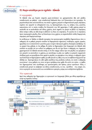 24 διαδικτυακά εργαλεία για την τάξη
~ 44 ~
19. Μικρο-ιστολόγια για το σχολείο - Edmodo
Η περιγραφή…
Το Edmodo είναι μια δωρεάν υπηρεσία μικρο-ιστολογίων και χρησιμοποιείται ήδη από χιλιάδες
εκπαιδευτικούς και μαθητές στην εκπαιδευτική διαδικασία λόγω των δυνατοτήτων που προσφέρει. Τα
μικροϊστολόγια είναι κοινωνικά δίκτυα, στα οποία οι χρήστες μπορούν να δημοσιοποιούν μικρές αναρτήσεις
κειμένου που αφορούν τα ενδιαφέροντά τους, τις δραστηριότητές τους, τις απόψεις τους, γεγονότα,
ανακοινώσεις κτλ. οι οποίες συνήθως δεν ξεπερνούν τους 140 χαρακτήρες. Ο κάθε χρήστης μπορεί να
ακολουθεί και να ακολουθείται από άλλους χρήστες. Αυτό σημαίνει ότι μπορεί να βλέπει τις αναρτήσεις
άλλων ατόμων καθώς και άλλα άτομα να βλέπουν τις δικές του αναρτήσεις. Το γεγονός ότι οι αναρτήσεις
έχουν περιορισμένο μέγεθος, δίνει τη δυνατότητα στους χρήστες να παρακολουθούν πολλές διαφορετικές
αναρτήσεις από διαφορετικά άτομα.
Σε αντίθεση με το Twitter, το Edmodo προσφέρει ένα προστατευμένο περιβάλλον δημοσιεύσεων, όπου οι
καθηγητές και οι μαθητές μπορούν επιπλέον να διαμοιραστούν σημειώσεις, συνδέσμους, αρχεία, εργασίες,
ημερολόγια και να ανακοινώσουν γεγονότα χωρίς να έχουν εξωτερικοί χρήστες δικαιώματα πρόσβασης. Για
να γραφτεί ένας μαθητής σε ένα μάθημα, θα πρέπει να δημιουργήσει έναν λογαριασμό στο Edmodo αλλά
επιπλέον να γνωρίζει και τον κωδικό του μαθήματος που θα του έχει δώσει ο καθηγητής του. Σημαντικό
χαρακτηριστικό του Edmodo αποτελεί επίσης το ότι δεν υπάρχει κάποιο όριο στο μέγεθος των μηνυμάτων
που μπορούν να αποστείλουν οι χρήστες, με αποτέλεσμα τα μέλη των ομάδων να μπορούν εκφραστούν
ελεύθερα χωρίς να περιορίζονται όσον αφορά το μέγεθος των μηνυμάτων τους. Επίσης, οι καθηγητές έχουν
την δυνατότητα να δημιουργήσουν ομάδες για κάθε μία από τις τάξεις τους και να επιβλέπουν ξεχωριστά την
εξέλιξη των δραστηριοτήτων. Σε κάθε ομάδα ανατίθεται ένας μοναδικός κωδικός, τον οποίο ο καθηγητής
γνωστοποιεί στους μαθητές του ώστε να έχουν πρόσβαση στην ομάδα. Με αυτόν τον τρόπο, οι ομάδες
που δημιουργούνται είναι αυτοδύναμες και προστατευμένες από δράσεις τρίτων προσώπων. Τέλος, ο
εκπαιδευτικός μπορεί να αναζητήσει και άλλους εκπαιδευτικούς, να τους προσθέσει στις επαφές του,
ώστε να μπορούν να επικοινωνούν και να ανταλλάσσουν εμπειρίες, γνώμες και να αλληλοϋποστηρίζονται.
Πιο πρακτικά
Αφού ένας καθηγητής έχει δημιουργήσει το προσωπικό του λογαριασμό, βλέπει μια οθόνη παραπλήσια με
αυτήν της παρακάτω εικόνας:
 