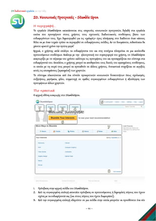 24 διαδικτυακά εργαλεία για την τάξη
~ 46 ~
20. Κοινωνικές Προτροπές - Stumble Upon
Η περιγραφή…
Το εργαλείο StumbleUpon κατατάσσεται στις υπηρεσίες κοινωνικών προτροπών, δηλαδή στα εργαλεία
εκείνα που προσφέρουν στους χρήστες τους σχετικούς διαδικτυακούς συνδέσμους βάσει των
ενδιαφερόντων τους. Έχει δημιουργηθεί για τις «χαλαρές» ώρες πλοήγησης στο διαδίκτυο όταν κάποιος
θέλει να με έναν τυχαίο τρόπο να περιηγηθεί σε ενδιαφέρουσες σελίδες. Αν το δοκιμάσετε, πιθανότατα θα
χάσετε αρκετό χρόνο την πρώτη φορά!
Αρχικά, ο χρήστης απλά επιλέγει τα ενδιαφέροντα του και στη συνέχεια πλοηγείται σε μια ακολουθία
προτεινόμενων συνδέσμων. Ανάλογα με την ηλεκτρονική του συμπεριφορά του χρήστη, το StumbleUpon
αναγνωρίζει με το πέρασμα του χρόνου καλύτερα τις προτιμήσεις του και προσαρμόζεται πιο εύστοχα στα
ενδιαφέροντά του. Επιπλέον, ο χρήστης μπορεί να αποθηκεύσει τους δικούς του αγαπημένους συνδέσμους,
οι οποίοι με τη σειρά τους μπορεί να προταθούν σε άλλους χρήστες. Ουσιαστικά στηρίζεται σε ακριβώς
αυτές τις επισημάνσεις (αγαπημένα) των χρηστών.
Το σύστημα πλαισιώνεται από ένα σύνολο προαιρετικών κοινωνικών δυνατοτήτων όπως σχολιασμός,
συζητήσεις, μηνύματα, φίλοι, συμμετοχή σε ομάδες συγκεκριμένων ενδιαφερόντων ή αξιολόγηση των
προτιμήσεων άλλων χρηστών.
Πιο πρακτικά
Η αρχική οθόνη εισαγωγής στο StumbleUpon.
1. Πρόσβαση στην αρχική σελίδα του StumbleUpon.
2. Από τη συγκεκριμένη επιλογή αποκτάτε πρόσβαση σε προτεινόμενους ή δημοφιλείς πόρους που έχουν
σχέση με τα ενδιαφέροντά σας (και στους πόρους που έχετε διαμοιράσει).
3. Από την συγκεκριμένη επιλογή οδηγείστε σε μια σελίδα στην οποία μπορείτε να προσθέσετε ένα νέο
 