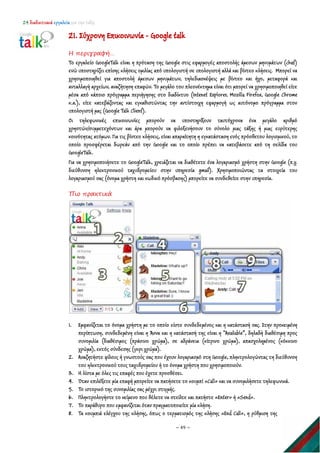 24 διαδικτυακά εργαλεία για την τάξη
~ 49 ~
21. Σύχρονη Επικοινωνία - Google talk
Η περιγραφή…
Το εργαλείο GoogleTalk είναι η πρόταση της Google στις εφαρμογές αποστολής άμεσων μηνυμάτων (chat)
ενώ υποστηρίζει επίσης κλήσεις ομιλίας από υπολογιστή σε υπολογιστή αλλά και βίντεο κλήσεις. Μπορεί να
χρησιμοποιηθεί για αποστολή άμεσων μηνυμάτων, τηλεδιασκέψεις με βίντεο και ήχο, μεταφορά και
ανταλλαγή αρχείων, αναζήτηση επαφών. Το μεγάλο του πλεονέκτημα είναι ότι μπορεί να χρησιμοποιηθεί είτε
μέσα από κάποιο πρόγραμμα περιήγησης στο διαδίκτυο (Intenet Explorer, Mozilla Firefox, Google Chrome
κ.α.), είτε κατεβάζοντας και εγκαθιστώντας την αντίστοιχη εφαρμογή ως αυτόνομο πρόγραμμα στον
υπολογιστή μας (Google Talk Client).
Οι τηλεφωνικές επικοινωνίες μπορούν να υποστηρίξουν ταυτόχρονα ένα μεγάλο αριθμό
χρηστών/συμμετεχόντων και άρα μπορούν να φιλοξενήσουν το σύνολο μιας τάξης ή μιας ευρύτερης
κοινότητας ατόμων. Για τις βίντεο κλήσεις, είναι απαραίτητη η εγκατάσταση ενός πρόσθετου λογισμικού, το
οποίο προσφέρεται δωρεάν από την Google και το οποίο πρέπει να κατεβάσετε από τη σελίδα του
GoogleTalk.
Για να χρησιμοποιήσετε το GoogleTalk, χρειάζεται να διαθέτετε ένα λογαριασμό χρήστη στην Google (π.χ.
διεύθυνση ηλεκτρονικού ταχυδρομείου στην υπηρεσία gmail). Χρησιμοποιώντας τα στοιχεία του
λογαριασμού σας (όνομα χρήστη και κωδικό πρόσβασης) μπορείτε να συνδεθείτε στην υπηρεσία.
Πιο πρακτικά
1. Εμφανίζεται το όνομα χρήστη με το οποίο είστε συνδεδεμένος και η κατάστασή σας. Στην προκειμένη
περίπτωση, συνδεδεμένη είναι η Άννα και η κατάστασή της είναι η “Available”, δηλαδή διαθέσιμη προς
συνομιλία (διαθέσιμος (πράσινο χρώμα), σε αδράνεια (κίτρινο χρώμα), απασχολημένος (κόκκινο
χρώμα), εκτός σύνδεσης (γκρι χρώμα).
2. Αναζητήστε φίλους ή γνωστούς σας που έχουν λογαριασμό στη Google, πληκτρολογώντας τη διεύθυνση
του ηλεκτρονικού τους ταχυδρομείου ή το όνομα χρήστη που χρησιμοποιούν.
3. H λίστα με όλες τις επαφές που έχετε προσθέσει.
4. Όταν επιλέξετε μία επαφή μπορείτε να πατήσετε το κουμπί «Call» και να συνομιλήσετε τηλεφωνικά.
5. Το ιστορικό της συνομιλίας σας μέχρι στιγμής.
6. Πληκτρολογήστε το κείμενο που θέλετε να στείλτε και πατήστε «Enter» ή «Send».
7. Το παράθυρο που εμφανίζεται όταν πραγματοποιείτε μία κλήση.
8. Τα κουμπιά ελέγχου της κλήσης, όπως ο τερματισμός της κλήσης «End Call», η ρύθμιση της
 
