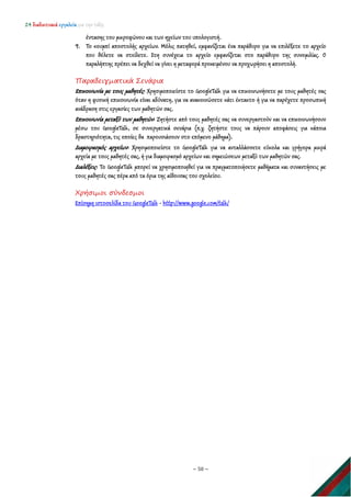 24 διαδικτυακά εργαλεία για την τάξη
~ 50 ~
έντασης του μικροφώνου και των ηχείων του υπολογιστή.
9. Το κουμπί αποστολής αρχείων. Μόλις πατηθεί, εμφανίζεται ένα παράθυρο για να επιλέξετε το αρχείο
που θέλετε να στείλετε. Στη συνέχεια το αρχείο εμφανίζεται στο παράθυρο της συνομιλίας. Ο
παραλήπτης πρέπει να δεχθεί να γίνει η μεταφορά προκειμένου να προχωρήσει η αποστολή.
Παραδειγματικά Σενάρια
Επικοινωνία με τους μαθητές: Χρησιμοποιείστε το GoogleTalk για να επικοινωνήσετε με τους μαθητές σας
όταν η φυσική επικοινωνία είναι αδύνατη, για να ανακοινώσετε κάτι έκτακτο ή για να παρέχετε προσωπική
ανάδραση στις εργασίες των μαθητών σας.
Επικοινωνία μεταξύ των μαθητών: Ζητήστε από τους μαθητές σας να συνεργαστούν και να επικοινωνήσουν
μέσω του GoogleTalk, σε συνεργατικά σενάρια (π.χ. ζητήστε τους να πάρουν αποφάσεις για κάποια
δραστηριότητα, τις οποίες θα παρουσιάσουν στο επόμενο μάθημα).
Διαμοιρασμός αρχείων: Χρησιμοποιείστε το GoogleTalk για να ανταλλάσσετε εύκολα και γρήγορα μικρά
αρχεία με τους μαθητές σας, ή για διαμοιρασμό αρχείων και σημειώσεων μεταξύ των μαθητών σας.
Διαλέξεις: Το GoogleTalk μπορεί να χρησιμοποιηθεί για να πραγματοποιήσετε μαθήματα και συναντήσεις με
τους μαθητές σας πέρα από τα όρια της αίθουσας του σχολείου.
Χρήσιμοι σύνδεσμοι
Επίσημη ιστοσελίδα του GoogleTalk - http://www.google.com/talk/
 