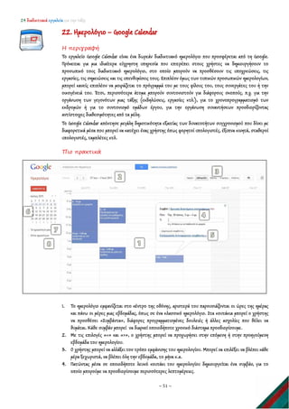 24 διαδικτυακά εργαλεία για την τάξη
~ 51 ~
22. Ημερολόγιο – Google Calendar
Η περιγραφή
Το εργαλείο Google Calendar είναι ένα δωρεάν διαδικτυακό ημερολόγιο που προσφέρεται από τη Google.
Πρόκειται για μια ιδιαίτερα εύχρηστη υπηρεσία που επιτρέπει στους χρήστες να δημιουργήσουν το
προσωπικό τους διαδικτυακό ημερολόγιο, στο οποίο μπορούν να προσθέσουν τις υποχρεώσεις, τις
εργασίες, τις σημειώσεις και τις υπενθυμίσεις τους. Επιπλέον όμως των τυπικών προσωπικών ημερολογίων,
μπορεί κανείς επιπλέον να μοιράζεται το πρόγραμμά του με τους φίλους του, τους συνεργάτες του ή την
οικογένειά του. Έτσι, περισσότερα άτομα μπορούν συντονιστούν για διάφορους σκοπούς, π.χ. για την
οργάνωση των γεγονότων μιας τάξης (εκδηλώσεις, εργασίες κτλ.), για το χρονοπρογραμματισμό των
εκδρομών ή για το συντονισμό ομάδων έργου, για την οργάνωση συναντήσεων προσδιορίζοντας
αντίστοιχες διαθεσιμότητες από τα μέλη.
Το Google Calendar απέκτησε μεγάλη δημοτικότητα εξαιτίας των δυνατοτήτων συγχρονισμού που δίνει με
διαφορετικά μέσα που μπορεί να κατέχει ένας χρήστης όπως φορητοί υπολογιστές, έξυπνα κινητά, σταθεροί
υπολογιστές, ταμπλέτες κτλ.
Πιο πρακτικά
1. Το ημερολόγιο εμφανίζεται στο κέντρο της οθόνης, αριστερά του παρουσιάζονται οι ώρες της ημέρας
και πάνω οι μέρες μιας εβδομάδας, όπως σε ένα κλασσικό ημερολόγιο. Στα κουτάκια μπορεί ο χρήστης
να προσθέσει «Συμβάντα», διάφορες προγραμματισμένες δουλειές ή άλλες ασχολίες που θέλει να
θυμάται. Κάθε συμβάν μπορεί να διαρκεί οποιοδήποτε χρονικό διάστημα προσδιορίσουμε.
2. Με τις επιλογές «<» και «>», ο χρήστης μπορεί να προχωρήσει στην επόμενη ή στην προηγούμενη
εβδομάδα του ημερολογίου.
3. Ο χρήστης μπορεί να αλλάξει τον τρόπο εμφάνισης του ημερολογίου. Μπορεί να επιλέξει να βλέπει κάθε
μέρα ξεχωριστά, να βλέπει όλη την εβδομάδα, το μήνα κ.α.
4. Πατώντας μέσα σε οποιοδήποτε λευκό κουτάκι του ημερολογίου δημιουργείται ένα συμβάν, για το
οποίο μπορούμε να προσδιορίσουμε περισσότερες λεπτομέρειες.
 