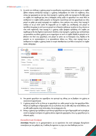24 διαδικτυακά εργαλεία για την τάξη
~ 52 ~
5. Σε αυτόν τον σύνδεσμο ο χρήστης μπορεί να προσδιορίσει περισσότερες λεπτομέρειες για το συμβάν
(βλέπε επόμενη εικόνα).Στην περιοχή 1, ο χρήστης επεξεργάζεται τον τίτλο του συμβάντος, όπως
επίσης την ημερομηνία και την ώρα. Στην περιοχή 2, ο χρήστης ορίζει την περιοχή που θα λάβει χώρα
το συμβάν, στο παράδειγμά μας είναι η Καλαμαριά, επίσης ορίζει το ημερολόγιο στο οποίο θέλει να
αποθηκευτεί το συμβάν (καθώς μπορείτε να διατηρείτε περισσότερα από ένα ημερολόγια) και τέλος
μπορεί να γράψει μια μικρή περιγραφή του συμβάντος, όπως φαίνεται στη εικόνα. Στην περιοχή 3
επιλέγει αν και με ποιόν τρόπο θα ενημερωθεί για το συμβάν (ως υπενθύμιση), ενώ μπορεί να
προσθέσει ένα χρώμα σε αυτό για να να μπορεί να το διακρίνει ανάλογα με τη φύση του (π.χ. κόκκινο αν
είναι πολύ σημαντικό). Στην περιοχή 4, ο χρήστης ορίζει ζητήματα πρόσβασης στο συμβάν, για
παράδειγμα αν θα είναι δημόσιο ή προσωπικό. Επιπλέον, στην περιοχή 5, ο χρήστης έχει τη δυνατότητα
να προσκαλέσει και άλλους χρήστες για να συμμετέχουν σε αυτό το συμβάν, δηλαδή να μπορούν να το
βλέπουν στο δικό τους ημερολόγιο, ενώ μπορεί να ορίσει και τα δικαιώματα τους, δηλαδή αν θα
μπορούν να το τροποποιήσουν ή να προσκαλέσουν άλλους κ.α. Τέλος, στην περιοχή 6,για να
αποθηκευτεί το συμβάν, ο χρήστης πατάει το κουμπί «Αποθήκευση» ή αν θέλει να ακυρώσει το συμβάν
πατάει «Απόρριψη».
6. Ένα μηνιαίο ημερολόγιο που εμφανίζεται στα αριστερά της οθόνης για να βοηθήσει τον χρήστη να
κατατοπιστεί ημερολογιακά.
7. Ο χρήστης μπορεί να δει τη λίστα με τα ημερολόγιά του, καθώς μπορεί να έχει όσα ημερολόγια θέλει.
Μπορεί για παράδειγμα να δημιουργήσει ένα για τη δουλειά, ένα για κάθε τάξη στην οποία διδάσκει, ένα
για κάθε ομάδα εργασίας στην οποία ανήκει, ένα για ψυχαγωγία κ.λπ.
8. Επίσης, ο χρήστης έχει πρόσβαση σε μια λίστα με ημερολόγια που έχουν δημιουργηθεί από τη Google με
σκοπό να παρέχουν αυτόματα στο χρήστη κάποιες σημαντικές ημερομηνίες, όπως π.χ. ημερολόγιο με τις
ελληνικές αργίες.
Εκπαιδευτικά Σενάρια
Συνεννόηση: Μπορείτε να το χρησιμοποιήσετε για να οργανώσετε ένα κοινό πρόγραμμα εξωσχολικών
συναντήσεων με τους μαθητές σας. Ο καθένας θα σημειώνει τις ώρες που είναι διαθέσιμος και έτσι
 