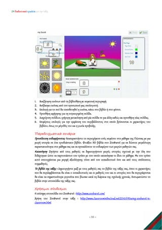 24 διαδικτυακά εργαλεία για την τάξη
~ 55 ~
1. Αναζήτηση εικόνων από τη βιβλιοθήκη με κειμενική περιγραφή.
2. Ανέβασμα εικόνας από τον προσωπικό μας υπολογιστή.
3. Επιλογή για το πού θα τοποθετηθεί η εικόνα, πάνω στο βιβλίο ή στο φόντο.
4. Προσθήκη αφήγησης για τη συγκεκριμένη σελίδα.
5. Διαχείριση σελίδων, γρήγορη μετακίνηση από μία σελίδα σε μια άλλη καθώς και προσθήκη νέας σελίδας.
6. Επιμέρους επιλογές για την εμφάνιση του περιβάλλοντος στο οποίο βρίσκονται οι χαρακτήρες του
βιβλίου, όπως το μέγεθός του και η γωνία προβολής.
Παραδειγματικά σενάρια
Προσέλκυση ενδιαφέροντος: Αναπαραστήστε το περιεχόμενο ενός κειμένου στο μάθημα της Γλώσσας με μια
μικρή ιστορία σε ένα τρισδιάστατο βιβλίο. Φτιάξτε 3D βιβλία στο ZooBurst για να δώσετε μεγαλύτερη
παραστατικότητα στο μάθημα σας και να προκαλέσετε το ενδιαφέρον των μικρών μαθητών σας.
Κατανόηση: Ζητήστε από τους μαθητές να δημιουργήσουν μικρές ιστορίες σχετικά με την ύλη που
διδάχτηκαν ώστε να παρουσιάσουν τον τρόπο με τον οποίο κατανόησαν οι ίδιοι το μάθημα. Με τον τρόπο
αυτό επιτυγχάνεται μια μορφή αξιολόγησης τόσο από τον εκπαιδευτικό όσο και από τους υπόλοιπους
συμμαθητές.
Το βιβλίο της τάξης : Δημιουργήστε μαζί με τους μαθητές σας το βιβλίο της τάξης σας, όπου οι χαρακτήρες
που θα περιλαμβάνονται θα είναι ο εκπαιδευτικός και οι μαθητές του και οι ιστορίες που θα περιγράφονται
θα είναι τα σημαντικότερα γεγονότα που βίωσαν κατά τη διάρκεια της σχολικής χρονιάς. Ενσωματώστε το
βιβλίο στην ιστοσελίδα της τάξης σας.
Χρήσιμοι σύνδεσμοι
Η επίσημη ιστοσελίδα του ZooBurst : http://www.zooburst.com/
Χρήση του ZooBurst στην τάξη : http://www.classroominthecloud.net/2010/09/using-zooburst-in-
classroom.html
 