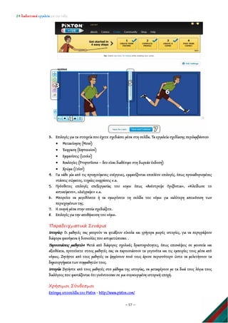 24 διαδικτυακά εργαλεία για την τάξη
~ 57 ~
3. Επιλογές για τα στοιχεία που έχετε σχεδιάσει μέσα στη σελίδα. Τα εργαλεία σχεδίασης περιλαμβάνουν:
• Μετακίνηση (Move)
• Έκφραση (Expression)
• Εμφανίσεις (Looks)
• Αναλογίες (Proportions – δεν είναι διαθέσιμο στη δωρεάν έκδοση)
• Χρώμα (Color)
4. Για κάθε μία από τις προηγούμενες ενέργειες, εμφανίζονται επιπλέον επιλογές, όπως προκαθορισμένες
στάσεις σώματος, τυχαίες εκφράσεις κ.α.
5. Πρόσθετες επιλογές επεξεργασίας του κομικ όπως «Ανέστρεψε Οριζόντια», «Κλείδωσε το
αντικείμενο», «Διέγραψε» κ.α.
6. Μπορείτε να μεγεθύνετε ή να σμικρύνετε τη σελίδα του κόμικ για καλύτερη απεικόνιση των
περιεχομένων της.
7. Η σκηνή μέσα στην οποία σχεδιάζετε.
8. Επιλογές για την αποθήκευση του κόμικ.
Παραδειγματικά Σενάρια
Ιστορίες: Οι μαθητές σας μπορούν να φτιάξουν εύκολα και γρήγορα μικρές ιστορίες, για να περιγράψουν
διάφορα φαινόμενα ή δυσκολίες που αντιμετώπισαν. .
Παρουσιάσεις μαθητών: Μετά από διάφορες σχολικές δραστηριότητες, όπως επισκέψεις σε μουσεία και
αξιοθέατα, προτείνετε στους μαθητές σας να παρουσιάσουν τα γεγονότα και τις εμπειρίες τους μέσα από
κόμικς. Ζητήστε από τους μαθητές να ψηφίσουν ποιό τους άρεσε περισσότερο ώστε να μελετήσουν τα
δημιουργήματα των συμμαθητών τους.
Ιστορία: Ζητήστε από τους μαθητές στο μάθημα της ιστορίας, να μεταφέρουν με τα δικά τους λόγια τους
διαλόγους που φαντάζονται ότι γινόντουσαν σε μια συγκεκριμένη ιστορική εποχή.
Χρήσιμοι Σύνδεσμοι
Επίσημη ιστοσελίδα του Pixton - http://www.pixton.com/
 