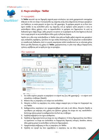 24 διαδικτυακά εργαλεία για την τάξη
~ 6 ~
2. Μικρο-ιστολόγια - Twitter
Η περιγραφή…
Το Twitter αποτελεί την πιο δημοφιλή υπηρεσία μικρο-ιστολογίων, την οποία χρησιμοποιούν εκατομμύρια
άνθρωποι σε όλο τον κόσμο. Η κεντρική ιδέα της υπηρεσίας αυτής είναι η δημοσίευση σύντομων μηνυμάτων
στο διαδίκτυο, τα οποία μπορούν να έχουν έως 140 χαρακτήρες. Τα μηνύματα μπορούν να τα δουν όσοι
έχουν επιλέξει να σας ακολουθούν μέσω της υπηρεσίας, ενώ με παρόμοιο τρόπο μπορείτε κι εσείς να
ακολουθήσετε άλλους χρήστες, ώστε να παρακολουθείτε τα μηνύματα που δημοσιεύουν. Σε αυτή τη
διαδικασία έχετε πλήρη έλεγχο, καθώς μπορείτε να ορίσετε αν τα μηνύματά σας θα είναι δημόσια ή ιδιωτικά
ώστε να μην μπορούν να σας ακολουθήσουν άλλοι χωρίς τη δική σας έγκριση.
Παρόλο που η ιδέα στην οποία βασίζεται το Twitter είναι απλή και θυμίζει μαζική υπηρεσία sms μηνυμάτων
προς πολλαπλούς παραλήπτες, προκύπτει ότι έχει πολλές δυνατότητες που θα μπορούσαν να αξιοποιηθούν
σε εκπαιδευτικές διαδικασίες. Αυτό το γεγονός αναγνώρισαν πολλοί εκπαιδευτικοί και τα τελευταία χρόνια
δίνουν μια άλλη διάσταση στη χρήση του Twitter, χρησιμοποιώντας το μέσα στην τάξη με διαφορετικούς
τρόπους, κερδίζοντας από τα οφέλη που έχει να προσφέρει.
Πιο πρακτικά
1. Στο πεδίο κειμένου μπορείτε να αναρτήσετε το κείμενό σας (εως 140 χαρακτήρες) – το κείμενο αυτό
αποκαλείται «τιτίβισμα» (tweets).
2. Βλέπετε όλες τις αναρτήσεις των ατόμων που ακολουθείτε.
3. Μπορείτε να δείτε τις αναρτήσεις στις οποίες υπάρχει αναφορά προς το όνομα του λογαριασμού σας
στο Twitter.
4. Αναδημοσιεύσεις αναρτήσεων που πραγματοποιήθηκαν από εσάς ή από άλλους. Μπορείτε δηλαδή να
προωθήσετε μια ανάρτηση ενός χρήστη που βρίσκετε χρήσιμη στα άτομα που σας «ακολουθούν».
Αντίστοιχα κάποιος μπορεί να αναδημοσιεύσει ένα δικό σας «τιτίβισμα».
5. Προβολή αναζητήσεων που έχετε αποθηκεύσει.
6. Προβολή και δημιουργία λιστών με άτομα που σας ενδιαφέρουν. Οι λίστες δημιουργούνται όταν θέλετε
να οργανώσετε τα άτομα που ακολουθείτε σε διαφορετικές θεματικές ενότητες. Επιπλέον, κάποιος
άλλος χρήστης μπορεί να ακολουθήσει τη λίστα που δημιουργήσατε.
7. Πραγματοποίηση αναζήτησης σε όλες τις αναρτήσεις του Twitter.
8. Προβολή του προφίλ σας όπου εμφανίζονται οι αναρτήσεις σας και άλλες πληροφορίες
 