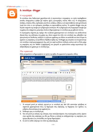 24 διαδικτυακά εργαλεία για την τάξη
~ 8 ~
3. Ιστολόγια - Blogger
Η περιγραφή
Τα ιστολόγια είναι διαδικτυακά ημερολόγια ενός ή περισσοτέρων συγγραφέων, τα οποία περιλαμβάνουν
ποικίλες καταχωρίσεις ή άρθρα (με κείμενα, ήχους, φωτογραφίες, σκίτσα, video κ.α.). Οι καταχωρήσεις
(σκέψεις, σκόρπιες ιδέες, σχολιασμός γεγονότων, απόψεις, ειδήσεις κ.α.) παρουσιάζονται κατά χρονολογική
σειρά έτσι ώστε οι πιο πρόσφατες προσθήκες να παρουσιάζονται πρώτες. Το εργαλείο Blogger είναι μία
δωρεάν υπηρεσία της Google για τη δημιουργία ιστολογίων. Με τη δημιουργία ενός λογαριασμού Google ή με
τη χρήση ενός υπάρχοντος, μπορούμε εύκολα να δημιουργήσουμε το ιστολόγιο μας με μηδενικό κόστος.
Η συγκεκριμένη υπηρεσία μας παρέχει όλα τα βασικά χαρακτηριστικά των ιστολογίων και αποδεικνύεται
ιδανική λόγω της απλότητας στη χρήση της. Δίνετε αρχικά ένα τίτλο στο ιστολόγιό σας, καθορίζετε την
ηλεκτρονική του διεύθυνση, επιλέγετε το πρότυπο εμφάνισης που θέλετε να ακολουθεί και είστε έτοιμοι να
αρχίσετε τις αναρτήσεις, να προσθέσετε δηλαδή τα άρθρα σας. To Blogger μας επιτρέπει να ενσωματώσουμε
στο ιστολόγιο σειρά μικροεφαρμογών (π.χ. από τον καιρό και βίντεο συλλογές εικόνων από το Flickr, μέχρι
τις αναρτήσεις σας στο Twitter ή ψηφοφορίες) που μπορούν να εμπλουτίσουν ακόμη περισσότερο την
αλληλεπίδραση του χρήστη με το ιστολόγιό μας.
Πιο πρακτικά
Μόλις αποφασίσετε να δημιουργήσετε το πρώτο σας άρθρο, θα εμφανιστεί η παρακάτω οθόνη:
1. Το κεντρικό μενού με επιλογές σχετικά με το ιστολόγιό μας. Από εδώ αποκτούμε πρόσβαση σε
σημαντικά χαρακτηριστικά όπως τη δημιουργία νέας ανάρτησης, τη διαχείριση των σχολίων, τις
ρυθμίσεις ιδιωτικότητας ή την εμφάνισή του.
2. Σύνδεσμος προς το ιστολόγιό μας.
3. Ένα υπό-μενού με επιλογές της ενότητας στην οποία βρισκόμαστε. Στη συγκεκριμένη εικόνα, είμαστε
στην καρτέλα νέας ανάρτησης και εδώ μας δίνεται η επιλογή να επεξεργαστούμε τις αναρτήσεις που
έχουμε ήδη κάνει ή τις ιστοσελίδες που έχουμε δημιουργήσει.
4. Σε αυτό το πεδίο εισάγουμε τον τίτλο της ανάρτησής μας
 