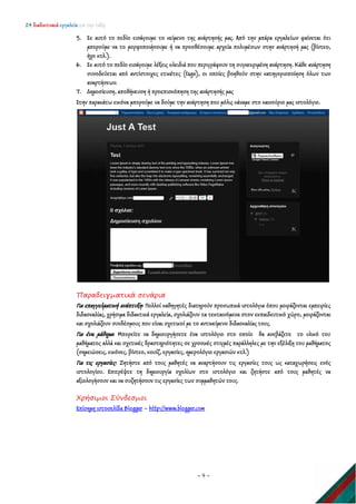 24 διαδικτυακά εργαλεία για την τάξη
~ 9 ~
5. Σε αυτό το πεδίο εισάγουμε το κείμενο της ανάρτησής μας. Από την μπάρα εργαλείων φαίνεται ότι
μπορούμε να το μορφοποιήσουμε ή να προσθέσουμε αρχεία πολυμέσων στην ανάρτησή μας (βίντεο,
ήχο κτλ.).
6. Σε αυτό το πεδίο εισάγουμε λέξεις κλειδιά που περιγράφουν τη συγκεκριμένη ανάρτηση. Κάθε ανάρτηση
συνοδεύεται από αντίστοιχες ετικέτες (tags), οι οποίες βοηθούν στην κατηγοριοποίηση όλων των
αναρτήσεων.
7. Δημοσίευση, αποθήκευση ή προεπισκόπηση της ανάρτησής μας
Στην παρακάτω εικόνα μπορούμε να δούμε την ανάρτηση που μόλις κάναμε στο καινούριο μας ιστολόγιο.
Παραδειγματικά σενάρια
Για επαγγελματική ανάπτυξη: Πολλοί καθηγητές διατηρούν προσωπικά ιστολόγια όπου μοιράζονται εμπειρίες
διδασκαλίας, χρήσιμα διδακτικά εργαλεία, σχολιάζουν τα τεκταινόμενα στον εκπαιδευτικό χώρο, μοιράζονται
και σχολιάζουν συνδέσμους που είναι σχετικοί με το αντικείμενο διδασκαλίας τους.
Για ένα μάθημα: Μπορείτε να δημιουργήσετε ένα ιστολόγιο στο οποίο θα ανεβάζετε το υλικό του
μαθήματος αλλά και σχετικές δραστηριότητες σε χρονικές στιγμές παράλληλες με την εξέλιξη του μαθήματος
(σημειώσεις, εικόνες, βίντεο, κουίζ, εργασίες, ημερολόγιο εργασιών κτλ.)
Για τις εργασίες: Ζητήστε από τους μαθητές να αναρτήσουν τις εργασίες τους ως καταχωρήσεις ενός
ιστολογίου. Επιτρέψτε τη δημιουργία σχολίων στο ιστολόγιο και ζητήστε από τους μαθητές να
αξιολογήσουν και να συζητήσουν τις εργασίες των συμμαθητών τους.
Χρήσιμοι Σύνδεσμοι
Επίσημη ιστοσελίδα Blogger – http://www.blogger.com
 