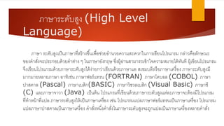 ภาษาระดับสูง (High Level
Language)
ภาษา ระดับสูงตป็นภาษาที่สร้างขึ้นตพื่อช่วเยอานวเยควเามสะดวเกในการตขียนโปรแกรม กล่าวเคือลักษณะ
ของคาสั่งจะประกอบด้วเยคาอ่าง ๆ ในภาษาอังกฤษ ซึ่งผู้อ่านสามารถตข้าใจควเามหมายได้ทันที ผู้ตขียนโปรแกรม
จึงตขียนโปรแกรมด้วเยภาษาระดับสูงได้ง่ายกวเ่าตขียนด้วเยภาษาแอ สตซมบลีหรือภาษาตครื่อง ภาษาระดับสูงมี
มากมายหลายภาษา อาทิตช่น ภาษาฟอร์แทรน (FORTRAN) ภาษาโคบอล (COBOL) ภาษา
ปาสคาล (Pascal) ภาษาตบสิก(BASIC) ภาษาวเิชวเลตบสิก (Visual Basic) ภาษาซี
(C) และภาษาจาวเา (Java) ตป็นอ้น โปรแกรมที่ตขียนด้วเยภาษาระดับสูงแอ่ละภาษาจะอ้องมีโปรแกรม
ที่ทาหน้าที่แปล ภาษาระดับสูงให้ตป็นภาษาตครื่อง ตช่น โปรแกรมแปลภาษาฟอร์แทรนตป็นภาษาตครื่อง โปรแกรม
แปลภาษาปาสคาลตป็นภาษาตครื่อง คาสั่งหนึ่งคาสั่งในภาษาระดับสูงจะถูกแปลตป็นภาษาตครื่องหลายคาสั่ง
 