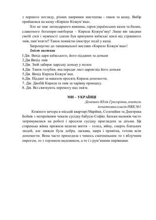 з першого погляду, різних напрямки мистецтва - танок та казку. Вибір
прийшовся на казку «Кирило Кожум’яка».
Хто не знає легендарного киянина, героя українських казок та билин,
славетного богатиря-змієборця – Кирила Кожум’яку! Лише він завдяки
своїй силі і мужності здатен був врятувати київські землі від страшного
змія, пам’ятаєте? Танок повністю ілюструє події у казці.
Запрошуємо до танцювальної вистави «Кирило Кожум’яка»!
Зміст вистави
І Дія. Вихід царя київського, його підданих та доньки
2.Дія.Вихід змія
3.Дія. Змій забирає царську доньку у полон
4.Дія. Танок голубки, яка передає лист цареві від його доньки
5.Дія. Вихід Кирила Кожум’яки.
6.Дія. Піддані за наказом просять Кирила допомогти.
7. Дія. Двобій Кирила та змія за чарівну принцесу.
8. Дія. Всі святкують перемогу над змієм.
МИ – УКРАЇНЦІ
Демешко Юлія Григорівна, вчитель
початковихкласів НВК №1
Кожного вечора в міській квартирі Марійки, Соломійки та Дмитрика
Бойків з нетерпінням чекали сусідку бабусю Софію. Батьки малюків часто
затримувалися на роботі і просили сусідку приглядати за дітьми. Ця
старенька жінка прожила нелегке життя – голод, війну, смерть близьких
людей, але завжди була добра, ласкава, щира і привітна, готова всім
допомогти. Вона часто приходила з чимось смачненьким: то з яблучним
пирогом, то з тортиком-медовиком, а то і з рум’яними пиріжками.
 