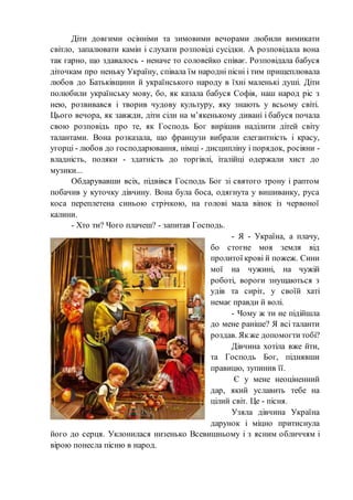 Діти довгими осінніми та зимовими вечорами любили вимикати
світло, запалювати камін і слухати розповіді сусідки. А розповідала вона
так гарно, що здавалось - неначе то соловейко співає. Розповідала бабуся
діточкам про неньку Україну, співала їм народні пісні і тим прищеплювала
любов до Батьківщини й українського народу в їхні маленькі душі. Діти
полюбили українську мову, бо, як казала бабуся Софія, наш народ ріс з
нею, розвивався і творив чудову культуру, яку знають у всьому світі.
Цього вечора, як завжди, діти сіли на м’якенькому дивані і бабуся почала
свою розповідь про те, як Господь Бог вирішив наділити дітей світу
талантами. Вона розказала, що французи вибрали елегантність i красу,
угорці - любов до господарювання, німці - дисципліну i порядок, росіяни -
владність, поляки - здатність до торгівлі, італійці одержали хист до
музики...
Обдарувавши всіх, підвівся Господь Бог зі святого трону i раптом
побачив у куточку дівчину. Вона була боса, одягнута у вишиванку, руса
коса переплетена синьою стрічкою, на голові мала вінок із червоної
калини.
- Хто ти? Чого плачеш? - запитав Господь.
- Я - Україна, а плачу,
бо стогне моя земля від
пролитої крові й пожеж. Сини
мої на чужині, на чужій
роботі, вороги знущаються з
удів та сиріт, у своїй хаті
немає правди й волі.
- Чому ж ти не підійшла
до мене раніше? Я всі таланти
роздав. Якже допомогти тобі?
Дівчина хотіла вже йти,
та Господь Бог, піднявши
правицю, зупинив її.
Є у мене неоціненний
дар, який уславить тебе на
цілий світ. Це - пісня.
Узяла дівчина Україна
дарунок i міцно притиснула
його до серця. Уклонилася низенько Всевишньому i з ясним обличчям i
вірою понесла пісню в народ.
 