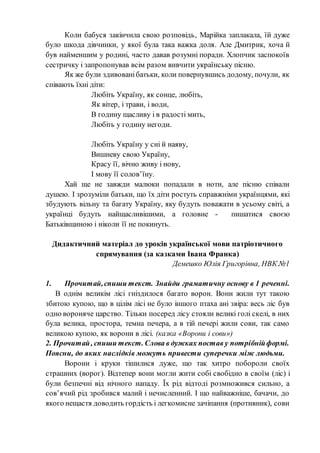 Коли бабуся закінчила свою розповідь, Марійка заплакала, їй дуже
було шкода дівчинки, у якої була така важка доля. Але Дмитрик, хоча й
був найменшим у родині, часто давав розумні поради. Хлопчик заспокоїв
сестричку і запропонував всім разом вивчити українську пісню.
Як же були здивованібатьки, коли повернувшись додому, почули, як
співають їхні діти:
Любіть Україну, як сонце, любіть,
Як вітер, і трави, і води,
В годину щасливу і в радості мить,
Любіть у годину негоди.
Любіть Україну у сні й наяву,
Вишневу свою Україну,
Красу її, вічно живу і нову,
І мову її солов’їну.
Хай ще не завжди малюки попадали в ноти, але пісню співали
душею. І зрозуміли батьки, що їх діти ростуть справжніми українцями, які
збудують вільну та багату Україну, яку будуть поважати в усьому світі, а
українці будуть найщасливішими, а головне - пишатися своєю
Батьківщиною і ніколи її не покинуть.
Дидактичний матеріал до уроків української мови патріотичного
спрямування (за казками Івана Франка)
Демешко Юлія Григорівна, НВК №1
1. Прочитай,спиши текст. Знайди граматичну основу в 1 реченні.
В однім великім лісі гніздилося багато ворон. Вони жили тут такою
збитою купою, що в цілім лісі не було іншого птаха ані звіра: весь ліс був
одно вороняче царство. Тільки посеред лісу стояли великі голі скелі, в них
була велика, простора, темна печера, а в тій печері жили сови, так само
великою купою, як ворони в лісі. (казка «Ворони і сови»)
2. Прочитай, спиши текст. Слова в дужках постав у потрібнійформі.
Поясни, до яких наслідків можуть привести суперечки між людьми.
Ворони і круки тішилися дуже, що так хитро побороли своїх
страшних (ворог). Відтепер вони могли жити собі свобідно в своїм (ліс) і
були безпечні від нічного нападу. Їх рід відтоді розмножився сильно, а
сов’ячий рід зробився малий і нечисленний. І що найважніше, бачачи, до
якого нещастя доводить гордість і легкомисне зачіпання (противник), сови
 