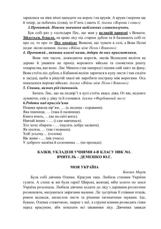 зареклися на віки вічні нападати на ворон і на круків. А круки і ворони ще
й тепер, де побачать (сова), то б’ють і лають її. (казка «Ворони і сови»)
3.Прочитай. Поясни значення виділеннях словосполучень.
Був собі раз у господаря Пес, що жив у великій приязні з Вовком.
Зійдуться, бувало, на краю лісу під старим дубом та й балакають собі то
про се, то про те: Пес оповідає Вовкові, що чувати в селі, а Вовк Псові
подає лісові новини. (казка «Війна між Псом і Вовком»)
4. Прочитай , випиши власні назви, добери до них прикметники.
Вовк тим часом, дожидаючи ворогів, звелів Ведмедеві вилізти на
дерево й уважати на прихід ворожого війська та сповістити решту
товариства, яке воно. Лис Микита став напереді і підняв свій хвіст як фану;
Вовк стоїть під дубом, а Кабанові веліли заритися в купу листя і там сидіти
в засідці, щоби в рішучій хвилі міг наробити постраху між ворогами. Ось
показалося вороже військо. (казка «Війна між Псом і Вовком»)
5. Спиши, визнач рід іменників.
Бачить Лис, що на подвір’ї в куті стоїть якась діжа. От він, недовго
думаючи, скік у діжу та й сховався. (казка «Фарбований лис»)
6.Робота над прислів’ями
Пташка красна пір’ям, … (а людина - справами).
Яка пшениця, … (така й паляниця).
Книга вчить, …(як на світі жить).
Навчай інших - … (і сам навчишся).
Хто хоче збирати - … (мусить добре засівати).
Як посієш, … (так і пожнеш).
Хліб усьому… (голова).
Вік живи - … (вік учись).
У доброго хазяїна й соломинка … (не пропаде).
КАЗКИ, УКЛАДЕНІ УЧНЯМИ 4-В КЛАСУ НВК №1.
ВЧИТЕЛЬ – ДЕМЕШКО Ю.Г.
МОЯ УКРАЇНА
Бонзюх Марія
Була собі дівчина Оленка. Красуня така. Любила степами України
гуляти. А степи ж які були гарні! Широкі, жовтаві, ніби золото по землі
Україна розсипала. Любила дівчина ходити до лісу з деревами розлогими
розмовляти, милуватися звірятами малими. Ліс зустрічав її співами птахів,
ревом ведмедя, шелестом листя та різними таємничими звуками. Іде,
бувало, Оленка стежечкою, зверне з неї, а стрункі ялинки розводять гілки
перед красунею, аби показати всі цікавинки лісу. Дівчинка завжди
 