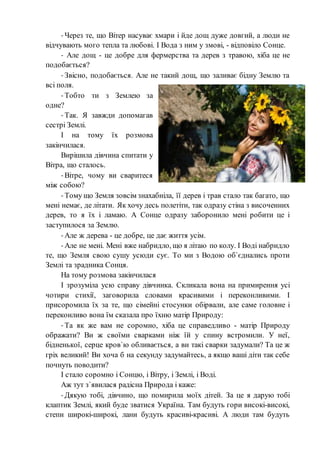 - Через те, що Вітер насуває хмари і йде дощ дуже довгий, а люди не
відчувають мого тепла та любові. І Вода з ним у змові, - відповіло Сонце.
- Але дощ - це добре для фермерства та дерев з травою, хіба це не
подобається?
- Звісно, подобається. Але не такий дощ, що заливає бідну Землю та
всі поля.
- Тобто ти з Землею за
одне?
- Так. Я завжди допомагав
сестрі Землі.
І на тому їх розмова
закінчилася.
Вирішила дівчина спитати у
Вітра, що сталось.
- Вітре, чому ви сваритеся
між собою?
- Тому що Земля зовсім знахабніла, її дерев і трав стало так багато, що
мені немає, де літати. Як хочу десь полетіти, так одразу стіна з височенних
дерев, то я їх і ламаю. А Сонце одразу заборонило мені робити це і
заступилося за Землю.
- Але ж дерева - це добре, це дає життя усім.
- Але не мені. Мені вже набридло, що я літаю по колу. І Воді набридло
те, що Земля свою сушу усюди сує. То ми з Водою об`єднались проти
Землі та зрадника Сонця.
На тому розмова закінчилася
І зрозуміла усю справу дівчинка. Скликала вона на примирення усі
чотири стихії, заговорила словами красивими і переконливими. І
присоромила їх за те, що сімейні стосунки обірвали, але саме головне і
переконливо вона їм сказала про їхню матір Природу:
- Та як же вам не соромно, хіба це справедливо - матір Природу
ображати? Ви ж своїми сварками ніж їй у спину встромили. У неї,
бідненької, серце кров`ю обливається, а ви такі сварки задумали? Та це ж
гріх великий! Ви хоча б на секунду задумайтесь, а якщо ваші діти так себе
почнуть поводити?
І стало соромно i Сонцю, і Вітру, і Землі, і Воді.
Аж тут з`явилася радісна Природа і каже:
- Дякую тобі, дівчино, що помирила моїх дітей. За це я дарую тобі
клаптик Землі, який буде зватися Україна. Там будуть гори високі-високі,
степи широкі-широкі, лани будуть красиві-красиві. А люди там будуть
 