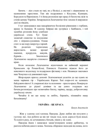 Бачить – ліси стали не такі, як у Поліссі, а листяні з ліщиновими та
калиновими заростями. Там він подружився з Косулею, Куницею,
Борсуком та Перепілкою. І ті йому розповіли про красу й багатства лісів та
степів центру України. Зачарувалося Лелеченятко тією землею й вирушило
далі на південь.
І тут замилувався наш мандрівничок безлісими рівнинами з горбами,
ярами та балками. В одному байраці він зустрівся з Байбаком, і той
залюбки розповів йому улюблені
українські степи. Тут буває
зазвичай спекотне та посушливе
літо з вітрами-суховіями. Однак
степ і в цю пору напрочуд гарний.
На родючих чорноземах
виростають великі врожаї
пшениці, кукурудзи, кавунів,
буряків… Захопилося
Лелеченятко щедрістю степового
краю.
Коли втомлене Лелеченятко відпочивало на найвищій вершині
Кримських гір Роман-Коші, Плямисте Оленятко відвело його до
невеликого водоспаду та подарувало фісташку з яли. Назавжди закохався
наш Чомучка в ці дивовижні гори.
Вітер-шукач пригод допоміг Лелеченяткові долетіти до ще одних не
менш чарівних гір - Українських Карпат. Їхні озера-очі не залишать
байдужим нікого! А смерековіліси та полонини – просто краса. Повернуло
Лелеченятко до рідної домівки та ще довго згадувало все
бачене,розповідало про незвичайно багату, чарівну, щедру, доброзичливу
українську землю.
Читайте й ви цю казку та любіть, бережіть, пізнавайте нашу
Батьківщину!
УКРАЇНА – ЦЕ КРАСА
Бакун Анастасія
Жив у одному селі хлопець Павлуша. Дуже любив він погуляти у
густому лісі. Але робити це він міг тільки тоді, коли дорослі були вільні.
Та одного разу, не дочекавшись батьків, пішов у ліс один.
Павлуша йшов і намагався запам’ятовувати кожну дрібничку, та
раптом побачив дикого вовка. Хлопець обережно відходив від вовка, ноги
 
