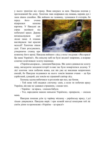 у нього тремтіли від страху. Вовк кинувся за ним. Павлуша помчав у
протилежний бік дому. Хлопчик таки відірвався від хижака, перевів дух і
знов пішов спокійно. Він вийшов на галявину, зупинився й отетерів, бо
перед його очима
відкрилася казкова
картина. У Павлуші аж
серце заспівало від
побаченої краси. Дерева
витанцьовували свої
лісові танці. А пташки
виспівували такі красиві
мелодії! Хлопчик пішов
далі. Гілки розсувалися,
утворюючи стежку при
кожному його кроці. Павлуша вийшов з лісу у поле і подумав: «Яка краса!
Це наша Україна!». На синьому небі не було жодної хмаринки, а яскраве
сонечко освітлювало золоту пшеницю.
«Українськакраса», - вимовив Павлуша. Він довго дивився на золоту
ниву, вигадуючи загадкові історії та вже час було повертатися додому. У
лісі хлопчик знов побачив вовка, але він уже не викликав неприємних
емоцій, бо Павлуша подивився на нього зовсім іншими очами – це був
серйозний, суворий, але зовсім не страшний санітар лісу.
Хлопець вдома вибачився та розповів про все, що бачив.
- Той вовк тобі видався спочатку злим, а коли ти побачив красу
України, він вже не здавався страшним,- сказав тато.
- Україна – це краса, - сказала бабуся.
- Усе, народжене нашою ненькою Україною,- прекрасне, – сказала
мама.
Павлуша показав усім ту чарівну місцину - українську красу, і усі
тільки дивувалися. Павлуша виріс і при кожній нагоді показував той ліс
своїм дітям та промовляв: «Україна – це краса!»
 