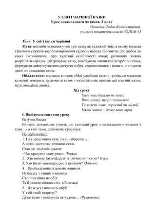 У СВІТІ ЧАРІВНОЇ КАЗКИ
Урок позакласного читання. 3 клас
Огниста Любов Володимирівна,
учитель початковихкласів ЗОШ № 15
Тема. У світі казки чарівної
Мета:поглибити знання учнів про казку як художній твір, в якому вигадка
і фантазія служать засобом вираження суджень народупро життя, про любов до
своєї Батьківщини, про художні особливості казки; розвивати вміння
розрізнятинародну і літературну казку, виховувати читацький інтерес до казок,
формувати оцінні судження, почуття добра, справедливості і поваги, спонукати
дітей до складання казок.
Обладнання: виставка книжок «Мої улюблені казки», учнівські малюнки
казкової тематики, фрагменти казок з мультфільмів, презентації власних казок,
мультимедійна дошка.
Хід уроку
Існує книг багато на землі,
Вони цікаві, мудрі і повчальні.
Та кожен з нас, дорослий чи малий,
Казки читає – дуже вони гарні.
І. Повідомлення теми уроку
Вступна бесіда
Вчитель повідомляє учням, що сьогодні урок з позакласного читання з
теми…- а якої теми, допоможе кросворд:
По горизонталі:
1. На городі виростала, сили набиралась,
А потім достигла, великою стала.
Став дід тоді всіх гукати:
- Час красуню нашу рвати. (Ріпка)
2. Хто вигнав Козу-Дерезу із зайчикової хатки? (Рак)
3. Хто бігав наввипередки із їжачком? (Зайчик)
4. Прийшла вона із довгим віником
На бесіду з нашим півником
Схопила півня на обід
Та й замела мітлою слід. (Лисичка)
5. Де ж усі сховались звірі?
У якій такій квартирі?
Дуже тісно - невеличка ця чудова ... (Рукавичка)
 