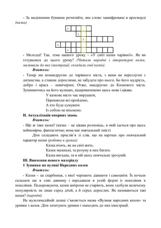 - За виділеними буквами рочитайте, яке слово зашифроване в кросворді
(казка)
1
2
3
4
5
- Молодці! Так, тема нашого уроку - «У світі казки чарівної». Як ви
готувалися до цього уроку? (Читали народні і літературні казки,
малювали до них ілюстрації, складали свої казки).
Вчитель:
- Тепер ми помандруємо до чарівного міста, з яким ви нерозлучні з
дитинства, а ставши дорослими, не забудете про нього. Бо його мудрість,
добро і краса – невичерпні. Отже, мандруємо до Казкового міста.
Зупиняючись на його вулицях, відкриватимемо щось нове і цікаве.
У казкове місто час вирушати,
Перешкоди всі пройдемо,
А хто буде сумувати
Із собою не візьмемо.
ІІ. Актуалізація опорних знань
Вчитель:
- Що ж таке казка? (казка – це цікава розповідь, в якій ідеться про щось
неймовірне, фантастичне; вона має навчальний зміст)
Діти складають прислів’я зі слів, що на картках про повчальний
характер казки (робота в групах)
Казка вчить, як на світі жить.
Казки маленькі, та розуму в них багато.
Казка вигадка, та в ній щось повчальне зрозумій.
ІІІ. Вивчення нового матеріалу
1 Зупинка на вулиці Народних казок
Вчитель:
- Казки – це скарбниця, з якої черпають діаманти і самоцвіти. Їх почали
складати ще в сиві давнину і передавали в усній формі із покоління в
покоління. Подорожуючи, казки анітрохи не старіють, вони здобули величезну
популярність не лише серед дітей, а й серед дорослих. Як називаються такі
казки? (народні)
На мультимедійній дошці з’являється назва «Вулиця народних казок» та
уривки з казок. Діти зачитують уривки і знаходять до них ілюстрації.
 
