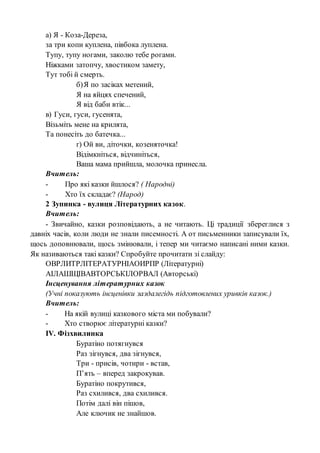 а) Я - Коза-Дереза,
за три копи куплена, півбока луплена.
Тупу, тупу ногами, заколю тебе рогами.
Ніжками затопчу, хвостиком замету,
Тут тобі й смерть.
б)Я по засіках метений,
Я на яйцях спечений,
Я від баби втік...
в) Гуси, гуси, гусенята,
Візьміть мене на крилята,
Та понесіть до батечка...
г) Ой ви, діточки, козеняточка!
Відімкніться, відчиніться,
Ваша мама прийшла, молочка принесла.
Вчитель:
- Про які казки йшлося? ( Народні)
- Хто їх складає? (Народ)
2 Зупинка - вулиця Літературних казок.
Вчитель:
- Звичайно, казки розповідають, а не читають. Ці традиції збереглися з
давніх часів, коли люди не знали писемності. А от письменники записували їх,
щось доповнювали, щось змінювали, і тепер ми читаємо написані ними казки.
Як називаються такі казки? Спробуйте прочитати зі слайду:
ОВРЛИТРЛІТЕРАТУРНІАОИРПР (Літературні)
АІЛАШЩІВАВТОРСЬКІЛОРВАЛ (Авторські)
Інсценування літературних казок
(Учні показують інсценівки заздалегідь підготовлених уривків казок.)
Вчитель:
- На якій вулиці казкового міста ми побували?
- Хто створює літературні казки?
ІV. Фізхвилинка
Буратіно потягнувся
Раз зігнувся, два зігнувся,
Три - присів, чотири - встав,
П’ять – вперед закрокував.
Буратіно покрутився,
Раз схилився, два схилився.
Потім далі він пішов,
Але ключик не знайшов.
 