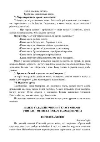 Щоби ключика дістати,
Треба нам навшпиньки стати.
V. Характеристика прочитаних казок
Усі народи світу складають казки. Згадати їх усі неможливо, але кожен з
вас переконався, як їх багато. Подумаємо, з якою метою люди складали і
розповідали казки?
- Що народ оспівує і прославляє у своїх казках? (Мудрість, розум,
вміння товаришувати, допомагати друзям)
Поміркуйте, чому ми читаємо казки, за що ми їх любимо?
-Казка вчить робити добро.
-Казка вчить бачити зло і боротися з ним.
-Казка вчить не лінуватися і бути працьовитими.
-Казка вчить дружити і допомагати один одному.
-Казка вчить бути сміливими, хоробрими і мужніми.
-Казка вчить бути мудрими і розумними.
-Казка спонукає замислюватись про свою поведінку.
Отже, у казках виражено ставлення народу до життя, до людей, до явищ
природи. Казкаі веселить, і змушує серйозно аналізувати свою поведінку. Вона
допомагає бачити зло і боротися з ним. Тому читати і слухати казку треба
уважно.
3. Зупинка - Золоті зернятка дитячої творчості
А зараз послухаємо декілька казок, складених учнями нашого класу, а
потім їх обговоримо. (Діти розповідають власні казки)
VІ. Підсумок уроку
Завершилася наша мандрівка до казкового міста, жителі якого добрі,
працьовиті, ввічливі, чемні, мудрі, хоробрі. А щоб потрапити туди, потрібно
багато читати. Отож дружіть з книжками. Будьте активними читачами.
Пам’ятайте, що книжка - ваш друг і порадник.
Подорож казковим містом продовжимо на наступних уроках позакласного
читання
КАЗКИ, УКЛАДЕНІ УЧНЯМИ 3 КЛАСУ ОШ №15
ВЧИТЕЛЬ – ОГНИСТА ЛЮБОВ ВОЛОДИМИРІВНА
КОРОЛЕВА КВІТІВ
ХацькоСофія
На далекій планеті Сонячній росли квіти, які вирішили обрати собі
королеву. Але серед добрих квітів були й лихі, які захотіли керувати планетою
самостійно. Найнебезпечніших ворогів рослини переселили до іншої планети.
 
