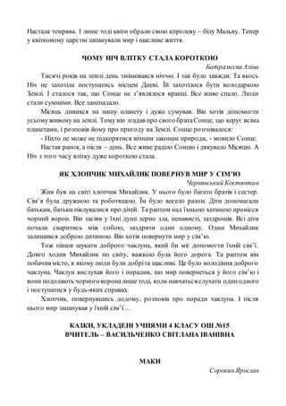 Настала темрява. І лише тоді квіти обрали свою королеву – білу Мальву. Тепер
у квітковому царстві запанували мир і щасливе життя.
ЧОМУ НІЧ ВЛІТКУ СТАЛА КОРОТКОЮ
Батрамєєва Аліна
Тисячі років на землі день змінювався ніччю. І так було завжди. Та якось
Ніч не захотіла поступатись місцем Дневі. Їй захотілося бути володаркою
Землі. І сталося так, що Сонце не з’являлося вранці. Все живе спало. Люди
стали сумними. Все занепадало.
Місяць дивився на нашу планету і дуже сумував. Він хотів допомогти
усьомуживому на землі. Тому він згадав про свого братаСонце, що керує всіма
планетами, і розповів йому про пригоду на Землі. Сонце розгнівалося:
- Ніхто не може не підкорятися вічним законам природи, - мовило Сонце.
Настав ранок, а після – день. Все живе раділо Сонцю і дякувало Місяцю. А
Ніч з того часу влітку дуже короткою стала.
ЯК ХЛОПЧИК МИХАЙЛИК ПОВЕРНУВ МИР У СІМ’Ю
Чернявський Костянтин
Жив був на світі хлопчик Михайлик. У нього було багато братів і сестер.
Сім’я була дружною та роботящою. Їм було весело разом. Діти допомагали
батькам, батьки піклувалися про дітей. Та раптом над їхньою хатиною пронісся
чорний ворон. Він засіяв у їхні душі зерно зла, ненависті, заздрощів. Всі діти
почали сваритись між собою, заздрити один одному. Один Михайлик
залишився доброю дитиною. Він хотів повернути мир у сім’ю.
Тож пішов шукати доброго чаклуна, який би міг допомогти їхній сім’ї.
Довго ходив Михайлик по світу, важкою була його дорога. Та раптом він
побачив місто, в якомулюди були добріта щасливі. Це було володіння доброго
чаклуна. Чаклун вислухав його і порадив, що мир повернеться у його сім’ю і
вони подолають чорноговороналише тоді, коли навчаться слухати одинодного
і поступатися у будь-яких справах.
Хлопчик, повернувшись додому, розповів про поради чаклуна. І після
цього мир запанував у їхній сім’ї…
КАЗКИ, УКЛАДЕНІ УЧНЯМИ 4 КЛАСУ ОШ №15
ВЧИТЕЛЬ – ВАСИЛЬЧЕНКО СВІТЛАНА ІВАНІВНА
МАКИ
СорокинЯрослав
 