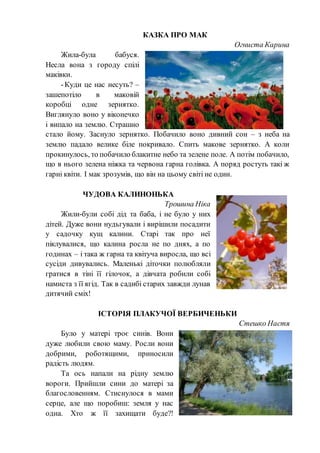 КАЗКА ПРО МАК
Огниста Карина
Жила-була бабуся.
Несла вона з городу спілі
маківки.
-Куди це нас несуть? –
зашепотіло в маковій
коробці одне зернятко.
Виглянуло воно у віконечко
і випало на землю. Страшно
стало йому. Заснуло зернятко. Побачило воно дивний сон – з неба на
землю падало велике біле покривало. Спить макове зернятко. А коли
прокинулось, то побачило блакитне небо та зелене поле. А потім побачило,
що в нього зелена ніжка та червона гарна голівка. А поряд ростуть такі ж
гарні квіти. І мак зрозумів, що він на цьому світі не один.
ЧУДОВА КАЛИНОНЬКА
Трошина Ніка
Жили-були собі дід та баба, і не було у них
дітей. Дуже вони нудьгували і вирішили посадити
у садочку кущ калини. Старі так про неї
піклувалися, що калина росла не по днях, а по
годинах – і така ж гарна та квітуча виросла, що всі
сусіди дивувались. Маленькі діточки полюбляли
гратися в тіні її гілочок, а дівчата робили собі
намиста з її ягід. Так в садибі старих завжди лунав
дитячий сміх!
ІСТОРІЯ ПЛАКУЧОЇ ВЕРБИЧЕНЬКИ
Стешко Настя
Було у матері троє синів. Вони
дуже любили свою маму. Росли вони
добрими, роботящими, приносили
радість людям.
Та ось напали на рідну землю
вороги. Прийшли сини до матері за
благословенням. Стиснулося в мами
серце, але що поробиш: земля у нас
одна. Хто ж її захищати буде?!
 