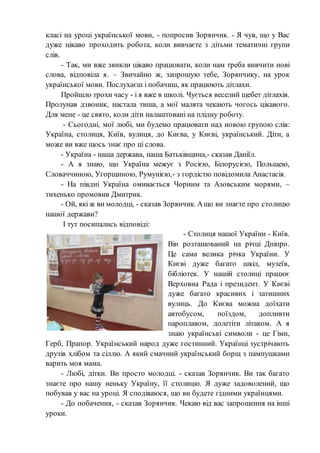 класі на уроці української мови, - попросив Зорянчик. - Я чув, що у Вас
дуже цікаво проходить робота, коли вивчаєте з дітьми тематичні групи
слів.
- Так, ми вже звикли цікаво працювати, коли нам треба вивчити нові
слова, відповіла я. – Звичайно ж, запрошую тебе, Зорянчику, на урок
української мови. Послухаєш і побачиш, як працюють дітлахи.
Пройшло трохи часу - і я вже в школі. Чується веселий щебет дітлахів.
Пролунав дзвоник, настала тиша, а мої малята чекають чогось цікавого.
Для мене - це свято, коли діти налаштовані на плідну роботу.
- Сьогодні, мої любі, ми будемо працювати над новою групою слів:
Україна, столиця, Київ, вулиця, до Києва, у Києві, український. Діти, а
може ви вже щось знає про ці слова.
- Україна - наша держава, наша Батьківщина,- сказав Даніїл.
- А я знаю, що Україна межує з Росією, Білорусією, Польщею,
Словаччиною, Угорщиною, Румунією,- з гордістю повідомила Анастасія.
- На півдні Україна омивається Чорним та Азовським морями, –
тихенько промовив Дмитрик.
- Ой, які ж ви молодці, - сказав Зорянчик. Ащо ви знаєте про столицю
нашої держави?
І тут посипались відповіді:
- Столиця нашої України - Київ.
Він розташований на річці Дніпро.
Це сама велика річка України. У
Києві дуже багато шкіл, музеїв,
бібліотек. У нашій столиці працює
Верховна Рада і президент. У Києві
дуже багато красивих і затишних
вулиць. До Києва можна доїхати
автобусом, поїздом, допливти
пароплавом, долетіти літаком. А я
знаю українські символи - це Гімн,
Герб, Прапор. Український народ дуже гостинний. Українці зустрічають
друзів хлібом та сіллю. А який смачний український борщ з пампушками
варить моя мама.
- Любі, дітки. Ви просто молодці. - сказав Зорянчик. Ви так багато
знаєте про нашу неньку Україну, її столицю. Я дуже задоволений, що
побував у вас на уроці. Я сподіваюся, що ви будете гідними українцями.
- До побачення, - сказав Зорянчик. Чекаю від вас запрошення на інші
уроки.
 