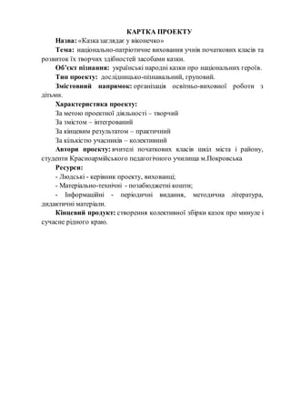 КАРТКА ПРОЕКТУ
Назва: «Казказаглядає у віконечко»
Тема: національно-патріотичне виховання учнів початкових класів та
розвиток їх творчих здібностей засобами казки.
Об’єкт пізнання: українські народні казки про національних героїв.
Тип проекту: дослідницько-пізнавальний, груповий.
Змістовний напрямок: організація освітньо-виховної роботи з
дітьми.
Характеристика проекту:
За метою проектної діяльності – творчий
За змістом – інтегрований
За кінцевим результатом – практичний
За кількістю учасників – колективний
Автори проекту: вчителі початкових класів шкіл міста і району,
студенти Красноармійського педагогічного училища м.Покровська
Ресурси:
- Людські - керівник проекту, вихованці;
- Матеріально-технічні - позабюджетні кошти;
- Інформаційні - періодичні видання, методична література,
дидактичні матеріали.
Кінцевий продукт: створення колективної збірки казок про минуле і
сучасне рідного краю.
 
