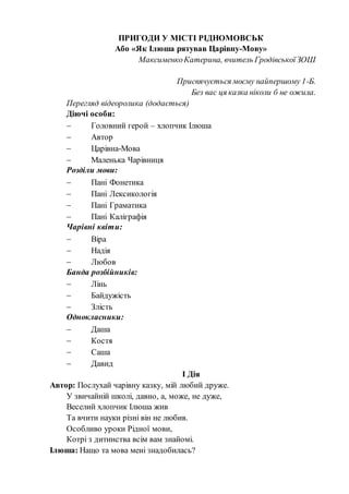 ПРИГОДИ У МІСТІ РІДНОМОВСЬК
Або «Як Ілюша рятував Царівну-Мову»
МаксименкоКатерина, вчитель ГродівськоїЗОШ
Присвячується моєму найпершому 1-Б.
Без вас ця казка ніколи б не ожила.
Перегляд відеоролика (додається)
Діючі особи:
 Головний герой – хлопчик Ілюша
 Автор
 Царівна-Мова
 Маленька Чарівниця
Розділи мови:
 Пані Фонетика
 Пані Лексикологія
 Пані Граматика
 Пані Каліграфія
Чарівні квіти:
 Віра
 Надія
 Любов
Банда розбійників:
 Лінь
 Байдужість
 Злість
Однокласники:
 Даша
 Костя
 Саша
 Давид
І Дія
Автор: Послухай чарівну казку, мій любий друже.
У звичайній школі, давно, а, може, не дуже,
Веселий хлопчик Ілюша жив
Та вчити науки різні він не любив.
Особливо уроки Рідної мови,
Котрі з дитинства всім вам знайомі.
Ілюша: Нащо та мова мені знадобилась?
 