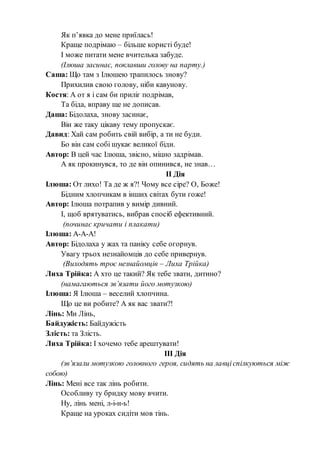 Як п’явка до мене приїлась!
Краще подрімаю – більше користі буде!
І може питати мене вчителька забуде.
(Ілюша засинає, поклавши голову на парту.)
Саша: Що там з Ілюшею трапилось знову?
Прихилив свою голову, ніби кавунову.
Костя: А от я і сам би приліг подрімав,
Та біда, вправу ще не дописав.
Даша: Бідолаха, знову засинає,
Він же таку цікаву тему пропускає.
Давид: Хай сам робить свій вибір, а ти не буди.
Бо він сам собі шукає великої біди.
Автор: В цей час Ілюша, звісно, міцно задрімав.
А як прокинувся, то де він опинився, не знав…
ІІ Дія
Ілюша: От лихо! Та де ж я?! Чому все сіре? О, Боже!
Бідним хлопчикам в інших світах бути гоже!
Автор: Ілюша потрапив у вимір дивний.
І, щоб врятуватись, вибрав спосіб ефективний.
(починає кричати і плакати)
Ілюша: А-А-А!
Автор: Бідолаха у жах та паніку себе огорнув.
Увагу трьох незнайомців до себе привернув.
(Виходять троє незнайомців – Лиха Трійка)
Лиха Трійка: А хто це такий? Як тебе звати, дитино?
(намагаються зв’язати його мотузкою)
Ілюша: Я Ілюша – веселий хлопчина.
Що це ви робите? А як вас звати?!
Лінь: Ми Лінь,
Байдужість: Байдужість
Злість: та Злість.
Лиха Трійка: І хочемо тебе арештувати!
ІІІ Дія
(зв’язали мотузкою головного героя, сидять на лавціспілкуються між
собою)
Лінь: Мені все так лінь робити.
Особливу ту бридку мову вчити.
Ну, лінь мені, л-і-н-ь!
Краще на уроках сидіти мов тінь.
 